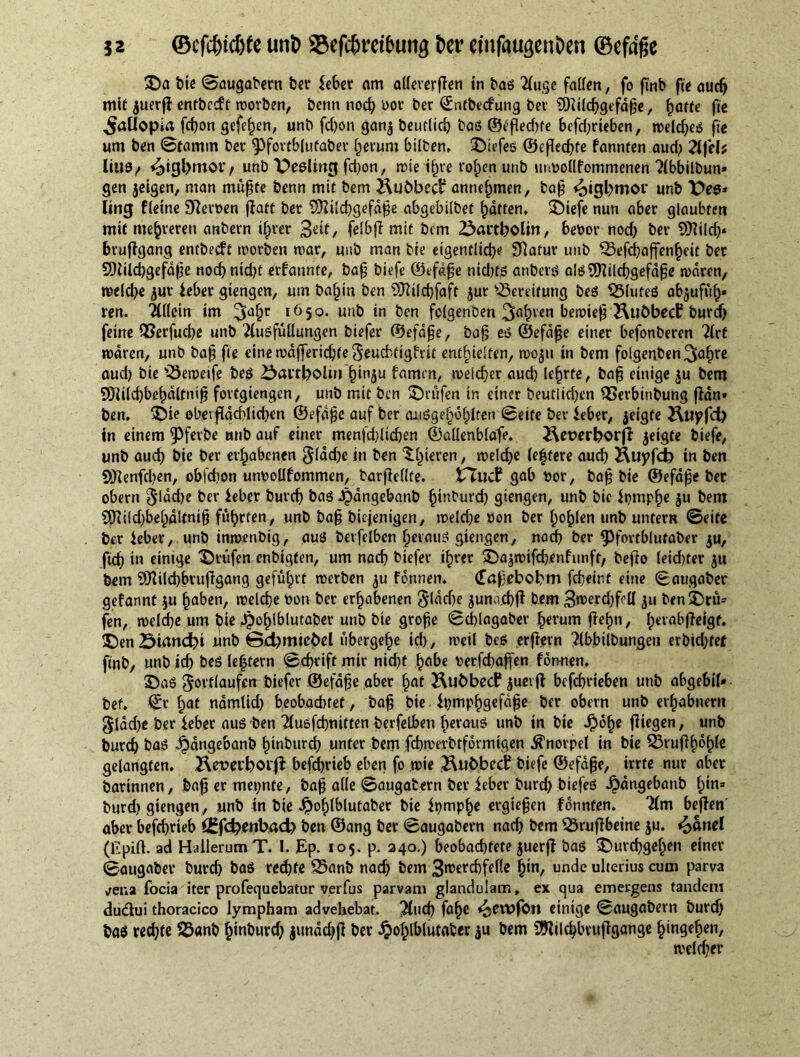 ©a t»ic Saugabern feet* leber am attererßen in bos Xuge fatten, fo ßnb fie audj mit juerß entbccft worben, benn nod) oor ber ©ntbecfung bet' SOiilchgefdße, fjatte fie ^aUopia fcbon gefehen, unb fd)on ganj beutlid) baß ©eßed)te bcfd)rieben, weldjeß fie urn ben Stamm ber ^fortbiutaber herum bilten. ©iefeß ©cßechfe fannten aud) 2lfcb ltU9/ unb Reeling fd)on, rote tf)re rohen unb urwollfommenen Xbbilbun* gen jeigen, man müßte benn mit bem tubbed annehmen, baß <oigl>mor unb X>es* ling fleine Slawen ffaft bee Sttilchgefdße abgebttbet fatten. ©iefe nun aber glaubten mit mehreren anbern ihrer 3<nt/ felbß mit bem 25artboliti, bebov nod) ber Mcf)* brußgang entbeeft worben mar, unb man bie eigentliche Sttafur unb 35efcf)affenheit bet SOüicbgefdße nod)nid)t ernannte, baß biefe ©tfdße nid)fß anberö alßSKilchgefdße waren, welche jur lebet gtengen, uin ba^in ben Sttilchfaft jur Bereitung beß SSfuteß abjufüh» ren. Tlttcin im 3ahr IÖ5°- unb in ben folgenden 3abvcn bewieß Kubbecf burd) feine QSerfucße unb Xußfüttungen biefer ©efdße, baß eß ©efdße einer befonberen Xrf waren, unb baß fie eine wdffericßte Seud'-tigfrit enthielten, woju in bem folgenben ^a^rc aud) bie '3eweife beß öai't^oliu’^inju famrn, welcher aud) lehrte, baß einige $u bem SJiilchbehdlfniß fovtgiengen, unb mit ben ©rufen in einer Deutlichen SSerbinbung ßdn» ben. ©te obetßdchlicben ©efdße auf ber mißgehohlren Seife bei leber, geigte £Utyfd) in einem 9>ferbe unb auf einer menfcßlidjen ©aüenblafe. &et>erborjl jeigte biefe, unb aud) bie ber erhabenen gldcße in ben ©gieren, welche (eifere aud) Äuyfd) in ben Sftenfchen, obfdion uiwoUfommen, barßcllfe. tTucf gab bor, baß bie ©efdße ber obern $ldd)e ber lebet burch baß Jjangebanb hinburd) giengen, unb bic Ipmphe $u bem 9Kild)bel)dltniß führten, unb baß biejenigen, weld)e »on ber hohlen unb untern Seife ber leber, unb inwenbig, auß berfelben l)erauß giengen, nach ber ^fortblutaber $u, fieß in einige ©rufen enbigfen, um nach biefer ihrer ©ajwifchenfimft, Deflo (eid)ter jtt bem Sflilcbbrußgang geführt werben ju fonnen. (Tafebobm feßeint eine (Baugaber gefannt $u haben, welche bon ber erhabenen Slddje juna.cbß bem 3roeyd)foll 311 ben©rü= fen, welche um bie Jjohlblutaber unb bie große Schlagaber herum fleh», herabjfeigf. ©en Öiand)i unb @d)mtcbel übergehe id), weil beß erßern ^Ibbilbungeti erbid)fet finb, unb id) beß lef tern Schrift mir nicht habe berfdiaffen formen. ©aß gortiaufen biefer ©efdße aber hat Hubbed* juevß befchrieben unb abgebil» bet. ©r hat namtid) beobachtet, baß bie lt)mphgefdße ber obern unb erhabnem glad)e ber leber auß ben Tlußfchnitten berfelben herauß unb in bie Jpohe fliegen, unb burch ba8 ^dngebanb hinburd) unter bem fcbwerbtformigen Knorpel in bie 33rußf)of)le gelangten. Hetwborfl befdßrieb eben fo wie ÄuhbecC biefe ©efdße, irrte nur aber barinnen, baß er meinte, baß alle Saugabern ber leber burd) biefeß ^)dngebanb Im* burd) giengen, unb tn bie Jpohlblufaber bie Ipmphe ergießen fonnten. 'Xm beßen' aber beßhrteb f£f<A)mbad> ben ©ang ber Saugabern nad) bem 23rußbeine ju. £>anel (Kpift. ad HailerutnT. I. Ep. 105. p. 240.) beobachtete juerß baß ©urchgehen einer Saugaber burd) baß reihte 25anb nach bem 3roerd)felle h'n/ unde ulterius cum parva vena focia iter profequebatur verfus parvam glandulam, ex qua emergens tandem duiflui thoracico lympham advehebat. ]Xud) fa^ f^ewfon einige Saugabern burd) baß recht« $3«nb hinburd) junddjß ber Jpohlblutaber ^u bem 9ftilchbrußgange hingehen, welcher