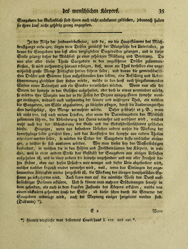 ©augabern bet ©aflenblafe finb ihnen auch nicf)t unbefannt geblie&en, jebemtocb haben fie ifjren iauf nicht ßc&orig genug angegeben. 3>n ber SRa^e bet’ ienbenwtrbelbetne, unb ba, too bie Jpaupfftdmme beg SWlch* 6ruftgangs anfangen, liegen Ptele ©rufen jundd)ft bet Sßlutgefdge bes Unterleibes, benen bie ©augabern bon faff alien porjüglichen ©mgemeiben gefangen, unb in biefer ©telle gelangt bailee bee SJltlchfaft $u einev gehörigen SOtifchung unb Bereitung. Sa nun abev aller biefer 'if^eile ©augabern in ben angeführten Srüfen jufammen* fliegen, fo wirb nofliwenbig hieraus erfolgen, bag, wenn ein $.he*i berfelbcn eine unge^ wofjnlicf; groge SDtenge glügigfeit herbei) fuhren feilte, unb bapon bie gemeinfcbaftlt* eben Srüfen unb ©tdmme fd;on aufgefd;woUen fepn feilten, eine Anfüllung unb UeBer- fchwemmung gletchfam fiatt ftnbeu mürbe, TOeld)e in ben fonff nod; hinjufommenben ©dften einen Aufenthalt unb ein ©toefen perm-fachen würben. 3Öenn nun alfo bei ©trom ber it;mpf)e in ben ©efdgen aufgehalten, ober bod) in etwas perminbert würbe, fo würben ihre SÖurjeln pon ber in bie 3<dlen ber Organe ausgegoffenen fpmphe went* gereinfaugen, Woburd) aud; nothwenbig ber feinere unb wdgrigere Sk*1/ <*l$ welchen bie ©augabern, um ©affe ab^ufonbern, ju febopfen pflegen, burd) bieAuöleetungsrdhr* egen burd)gefeigt, ihre ?0?enge permehven «Hube. Salier gefd)iel)f es $.23., wenn id) nid;f irre, bag nad; ptelem Stufen, ober wenn bie Sarmfaugabevn ben S9filct?fafe jufammen führen, bie Abfonberung bes Jparns permehrt unb Perbunnf wirb , welches wohl aud; bet; ber Abfonberung ber ©alle unb bes ©efrogbrüfenfdjletms gefchehen bürfte. hingegen, wenn aus befonbern Urfgcfren anbers wohin bie üöitfung ber Ipmphgdnge feilte gevichtet fepn, unb bas Auswegen ber Itjmphe aus anbern $(jeiiett edeiduerf werben füllte, fo würben bie (£nben ber ©augabern befto reid)lid;er einfau* gen, je leichter fic ftd; auslceren würben. 5Bie man biefes bei; ben i23afferfüchtigert beobad)tef, in weld;en bie in ben J£ef)!en unb 3roifchenrdumen beS Körpers, in wel» cl;en, weil in einer anbern ©feile bas ©efdjdft ber ©augabern aus einigen Urfacf;en aufgehoben ift, unb in einer anbern bie ft;mphe ungehinbert unb mit aller $vet;heif ba« hin ftromt, eben aus biefen Urfacbm weit weniger unb biefer Urin abgefonbert wirb, welcher nad>f)er fogleid) wieber permeat wirb, weil, wenn bas ©tnfaugen berange* fammelten §lngigfeit wieber ^ergcfleltt iff, bie QÖitfung bes übrigen Ipmphadfchen ©1;= (terns juiücfgehatten wirb. Aud; fann man auf bie ndmlid;e 2öeife ben Surft waf* jerftichfiger ^erfonen erflaren. Unb fo fonnte man mehrere Srfcheinungen fowohl ttt feem gefunben, als aud; in bem franfen 3uftanbe bes Körpers erflaren , welche Port einem tüefwdrts gefjenben iaufe ber ©dfte , ob biefer febon burch bie ©fructur ber ©augabern wiberlegf wirb, nach ber ÖZepnung einiger begleitet worben finb. (fDavwin) *). @ 3 iSenu *) hiermit begleiche man bcfonberS SttiEfbanf 1. 102. jtnb not *.