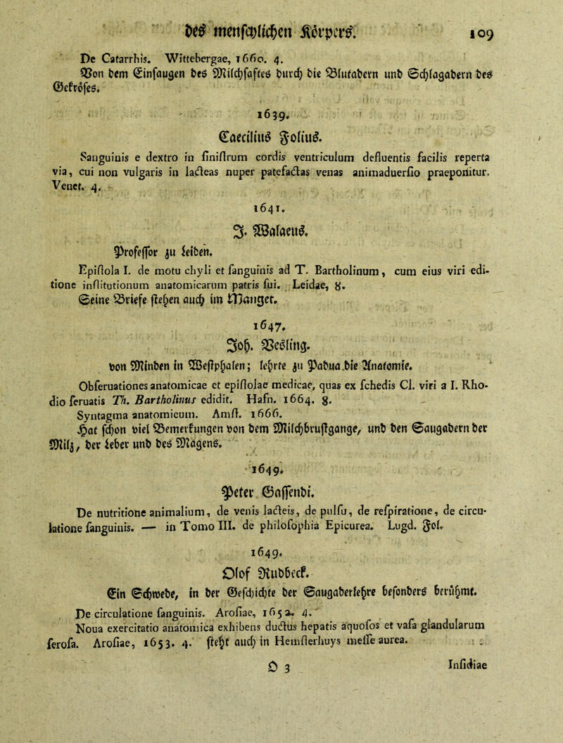 menfc^ltc^en $6rper& De Catarrhis. Wittebergae, ißfio. 4. QSoti bcm ©infaugen be$ SKilcfyfafteö burd? bie Q3(ufat>evn unb ©djfagabern be$ ©efrofes. 1639, €aeciliu$ goh'u& Sanguinis e dextro in finiflrum cordis ventriculum defluentis facilis reperta via, cui non vulgaris in la&eas nuper patefa&as venas animaduerfio praeponitur. Venct. 4. 1641, 3. SBafaeuS, ^rofeffor ju feiben, Epiflola I. de motu chyli et fanguinis ad T. Bartholinum, cum eius viri edi- tione inflitutionum anatomicarum patris fui. Leidae, g. ©eine Briefe fielen aucfy im Hlmiget. 1647, 3o&. SSeölmg. toon SDlinben in 2Be(lp()a(en; lehrte ju 9>abtw.Me Anatomie. Obferuationes anatomicae et epiflolae medicae, quas ex fchedis Cl. viri a I. Rho- dio feruatis Th. Bartholinus edidit. Hafn. 1664. g. Syntagma anatomicum. Amfl. 1666. jpctt fdjon toiel SSemerfungen toon bem 5Mdj&vu(?gange, unb ben ©tttigabern bee SKifj, ber ieber nnb be$ 2)tögen$. 1649. $eter ©affenbt. De nutritione animalium, de venis ladfeis, de pulfu, de refpiratione, de circu- latione fanguinis. — inTomoIII. de philofophia Epicurea. Lugd. gob- 4V ' . s 1649. Df of SKubbecf. ©in ©djroebe, in ber ©efd)id)fe ber ©nugaberle^re befonberg 5eru§rar. De circulatione fanguinis. Arofiae, 1650, 4. Noua exercitatio anatomica exhibens ducflus hepatis aquofbs et vafa glandularum ferofa. Arofiae, 1653.4. fte^f ciud) in Hemfierhuys melfe aurea. 0 3 Infidiae