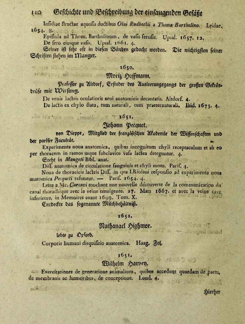 Infldiae flrudae aquofls dutflibus Olai Rudbeckii a Thoma Bartholino. Lcidae 16$‘b b'. Epiflola ad Thom. Bartholinum, de vafis ferofis. Upsal. 1657. 13, Defero eiusque vafis. Upsal. 1661. 4. ©einer iff fefjr oft in biefett SJdtiben roovben. SDie rcidjttgffen feinet ©cfyriftsn jlehen im fDamjet. A 1650, ui fOlorij Jpoffmantt. ^.VofVffor ju Tfltborf, ^tfnber beö 2iuelemingg<jang$ bet großen ©eftdi« trufe mit tPitfimg. De venis ladeis oculatioris aeui anatomicis decantatis. Altdorf. 4. De ladis ex chylo flatu, tum naturali, tum praeternaturali, Ibid. 1673. 4. - 1651, So^nn ^cquet. »on Dieppe, Sttifglub bet franjeftfdjcn tffabemfe bet SBiffenfdjaffen unb bet parifer ^oculeäf, Experimenta noua anatomica, quibus incognitum chyli receptaculum et ab eo per thoracem in ramos usque fubclavios vafa ladea deteguntur. 4. (Bref)t in Mangeti Bibi. anat. Difl' anatomica de circulatione fanguinis et chyli motu. Parif. 4. Noua de thoracicis ladeis DihC in qua I.Riolani refponfio ad experimenta noua anatomica Pncqudi refutatur. — Parif. 1654. 4. Letre a Mr. Carcavi touchant une nouvelle decouverte de la communication du' canal thorachique avec la veine emulgente. 27. Mars 1667. et avec Ja veine caye inferieure, in Memoires avant 161)9. Tom. X. ' Cntbed'te ba$ fogenannfe 9)flld)bekdltni{j, 1651* 9?at5oimel #(öf)tti6r* '■ * * • ,4 . t , r.. * . t * . 1 (ebte ju £yforb. Corporis humani disquifitio anatomica. Haag, $ob 1651. SÖiKjelm jparDd). Exercitationes de generatione animalium, quibus acceduqt quaedam de partu, de membranis ac Jumioribus, de conceptione, bond, 4. Jpier^r