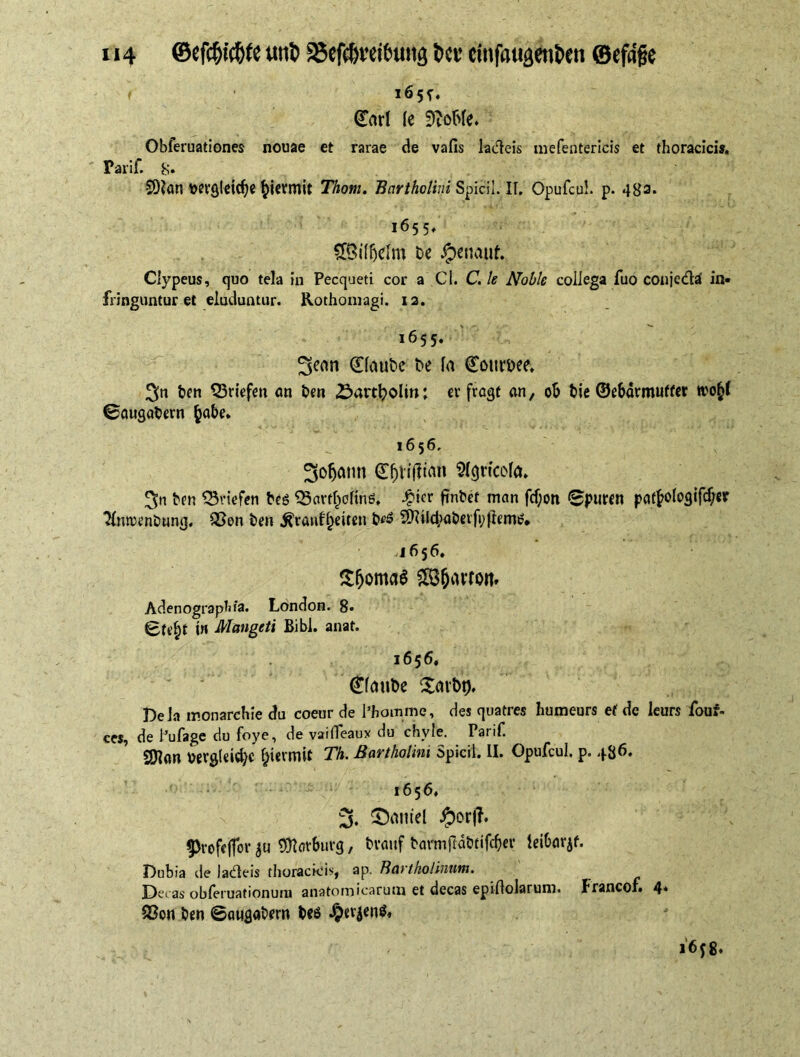 ( 165^. (Tarl le SftoMe. Obferuationes nouae et rarae de vafis ladleis mefentericis et thoracici». Tarif. 8* SDlan wrgleidje hiermit Thom. Bartholini Spicii. II. Opufcu!. p. 483. 1655. S&ilfjelm be $ctumf. Clypeus, quo tela in Pecqneti cor a Cl. C. le Noble collega fuo conjedä in- fringuntur et eluduntur. Rothomagi. 12. 1655. 3senn (Haube De fa ©omm ben Briefen an Den öartl^olm: erfragt an, ob bie ©ebärmuffer wo§( ©augabern (jabe. ’ ^ 1656. ^ofjatm ©ftfitfian Slgrtcofa. 3n ben Briefen beö Q3artheltnö, £ier finbef man fcf;on ©puren patf>oIogifcf/er 31nrren&ung. SSon ben ^ranf^eiten b<?6 2Rild,>aberfyflemi?* 4656. Sjjomaa £8fciWto»t. Adenographia. London. 8« 0tt’bt t» Mangeti Bibi. anat. 1656. (Haube £arbt), Dela monarchic du coeur de l’homme, des quatres humeurs et de leurs fouf- ce», de l’ufage du foye, de vaiffeaux du chyle. Parif. SDlon t>erg(eid)c flerunt Th. Bartholini Spicii. II. Opufcul. p. 486. 1656, 5. ^erntel #or|T. ^rofejfor ju Warburg, brauf barmRdbtifcber leibarjf. Dubia de ladleis thoracicis, ap. Bartholinum. Decas obferuationum anatomicarum et decas epiftolarum. franco!» 4* Q3on ben ©augabern beö £erjen$, 16 y 8.