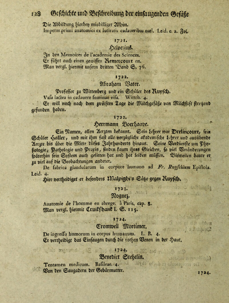 i as ©cfc&icfrte u»& «Scfc&retöung bet* ctitfaiyetiben ©efafje £)te TIbbitbung fjierbet? misbitligef 2Ubin. Impetus primi anatomici ex luilratis cadaueribus nati. Leid. e. a. Job 1721» JpeloeuuS. ben Memoires de l’academie des Sciences. (£r fu^vt cucf) einen geroiffen Hemcicoiltf on. bergt. permit unfern Griffen '$3anb ©. 76. 1733, 9l6ra(jam S3ater. $>rofeffor $u SSMffenberg unb ein Sduitev bcS SluyfcJ;. Vafa ladlea in cadauere feminae vifa. Witteb. 4. (Sr roitt nod; nad; bem jroolften $.age bie SiKUc^gefdpe uon SDfttdjjhft ftcc|enb gefuuben §aben. 1722, $errnumn S&ocr&flcw. (Sin tarnen, alten Ttcrjfen befannt. (Sein fearer roar 2>re!incottrt/ fei« ©d)üter jailer f unb mit if;m fajf alle »orjuglidje afabemifdje icfjrcr uttb auöubenbe Tlerjte bis über bie 9)Iiffe biefes 2(a£r£unberf8 §>nöuß. 0eine QSerbimffe uiu fiologte, $at£ologie unb fragte, ftnbcn faum if)t«J ©leiden, fo i)iel QSerdnterungen jpdfer^in fein 0i;|lem aud; gelitten §at unb §at leiben muffen. SSteroeilcn baute er ^u biel auf bie 53eobad)tungen anberev. De fabrica glandularum in corpore humano ad Fr. Ruufchmm Epiflola. Leid. 4* Jpier bevf^eibigef er befonberS tlVJpigl?i’0 0d|e gegen Stopft 1733. Stfogtiej. Anatomie de 1’homme en abrege, a Paris, cap. 8« $Jlan bergt, permit (Eruit!f^»anC I. 0. 115, 1724» (TromtoeÜ Mortimer. De ingreflu humorum in corpus humanum. L. B. 4. (Sr pertljeibigf bas (Sinfaugen burefc öie votiert 23enen in ber Jpaut, r«*1 ~ 1724. 2$euebict 0tetjcftn. Tentamen medicum. Bafileae; 4. Qßon ben ©augetbern ber ©ebdrmufter. 1734»