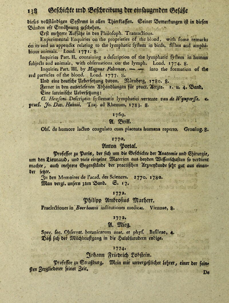 biefeg bollfHnbigen ©pjlems in allen Xbierflaflfen, ©einer 23emerfnngen t|l in bicfen Sßdnben oft ^rtrd^nung gefchehen. ©rjl mehrere 'Huffd^c in ben Phiiofoph. Transactions. Experimental Enquiries on the proprieties of the blood, with fome remarks on its and an appendix relating to the lymphatic fyftem in birds, fifties and amphi- bious animals. Lond. 1771. 8. Inquiries Part. II. containing a defcription of the lymphatic fyflem in human fubjects and animals, with obferuations on the lymph. Lond. 1774. 8* Inquiries Part. III. by Magnus Falconar. —* — into the formation of the red particles of the blood. Lond. 1777. 8« Unb eine beutfche Ueberfe&ung batjon. 9fKtrnberg, 1780. 8» Seiner in ben auSerlefenen Tlbfianbiungen fur pracf. 2fer$te, r. u» 4. 53anb« ©ine lateinifche Ueberfe|ung: s G. Hewfoni Defcriptio fyflematis lymphatici vertente van de JVynperJfe. c. praef. Jo. Dav. Hahnii, Traj. ad Rhenum, 1783. 8- 1769. * 51. 23rHU Obf. de humore ladeo coagulato cum placenta humana reperto. Groning. 8* 1770. $lttfon portal. $Profe|for ju 9>ari$, ber fidj urn bie ©efchichte ber Knatomie unb ©fururgie, um ben iieutauö# unb Diele einzelne Materien au« bepben SÖiflenfchaften fo öcrbient machte, auch mehrere ©egenpdnbe ber practifchen Tlrjnepfitnbe fe$r gut aus einan» ber fe$te. ben Memoires de l’acad. des Sciences. 1770. 1780* SJfcm pergi, unfern 3ten s<8anb, @,17, 177 a, Philipp 5(mbrofiuö ?Ü?arljerr. Praeleßiones in Boerhaavii inrtitutiones medicas. Viennae, g. 1773, % meg. Spec. fee. Obferuat. hotanicarum anaf. ef phyf. Bafileae, 4. 5£>o£ fid; bet‘ SHilchbrujlgang in bie Jpalöblufabevn enbige» 1774« Sebanti Sriebrtcf) Mobilem. ^rofeffor $u tStrafjburg, SOIein mir unbevgejjiicher ie^rer, einet* ber fein* Pen Sevglieberer feiner 3eit*