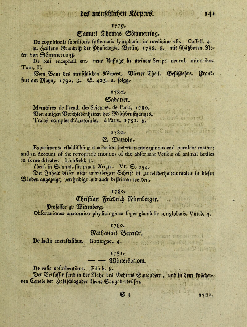 14* t>c$ menfötifim itfrpettf. *77 9* 0atmief £§ortrae 0bmmernng. De cognitionis fubtrlioris fyfiematis lymphatici in medicina vfu. CafTelJ. 4. t>. Pallete ©runbrtjr bee ^itologier 50er(inr 1788. 8* mit fdjä&baven 0?o» ten bon ©SmmetTincj. De bad encephali etc* neue* ‘WuftogC’ In meinen? Script. neuroL minoribus. Tom. II; QSorn 2$aue bes menfd)ltd)en' Körpers.. Vierter ©efdjjiefcre* 0ranf® ' furt anrWapn, 179a, y,. 0. 433« u* folgg* *78oV 0abatier. Memoires de l’acad. des Sciences, de Paris, 1780. 93on einigen 93erfd)iebenbetten be& WUdjbrujFgangeg. Traite' complet d’Anatomie. a Paris, 17 $ 1. y. 17 go. (£* ©kumm* Experiments efiabli Thing a criterion between mucaginous and purulent matter: and an Account of the retrograde motions of the ablbrbent Velfels of animal bodies in foine difeafes. Lichfield, uberf. tn 0anrmL fur pvaef. Tierce.- VI. 0. 2 5 4.. ©er ^n^alcbiefer nicht unnndgigen 0d)rift if! ju ndcber(jofterc malen tn biefen 3$anben angejeigt, om^eibigt unb auch bejMften rcovben. 1780. ©5ri(flait Jfwbrrcfr Nürnberger. 93rofeffor ju Wittenberg;. Obferuationes anatomico phyfiologkae fuper glandulis conglobatis. Vitteb, 4. T78o^ Natfjdmrel $3erenbf. De ladis metaflafibusr Gotcingae, 4.. *78*. 5öiuterboffom. De vafis ahforbentibus. Edinb. g. ©er QSevfajTr fnnb in ber Nahe beö ©e^ims 0augabern, unb in bem jfoodjev* wen (Janale bev J£>a(gfcblagaber fieine 0augaberbrufen.