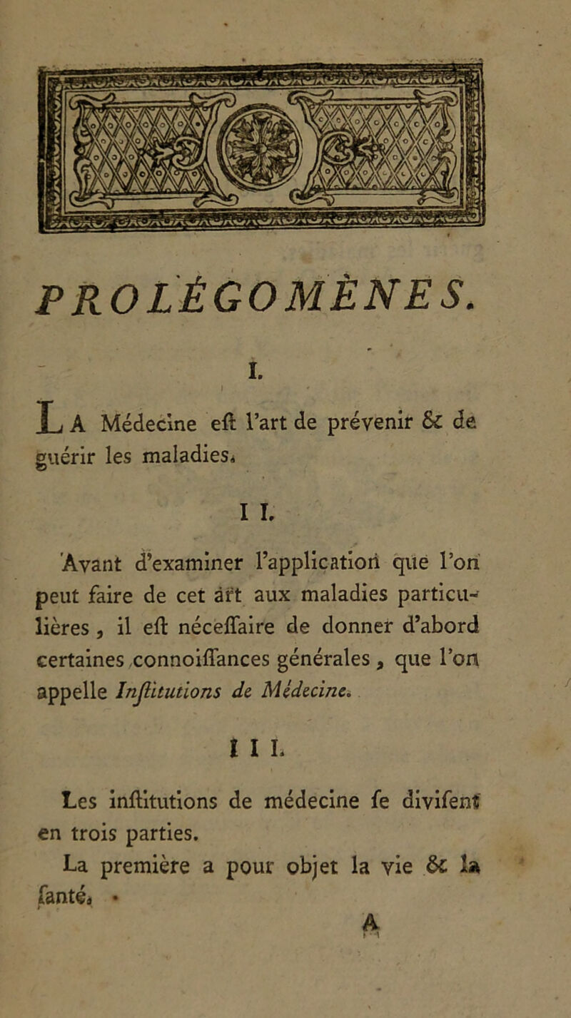 i. i T j A Médecine efl l’art de prévenir & de guérir les maladies* © I I. Avant d’examiner l’application que l’on peut faire de cet art aux maladies particu- lières , il eft néceffaire de donner d’abord certaines connoiffances générales, que l’on appelle Injütutions de Médecine. I I L Les inftitutions de médecine fe divifent en trois parties. La première a pour objet la vie ôc la fanté» • A