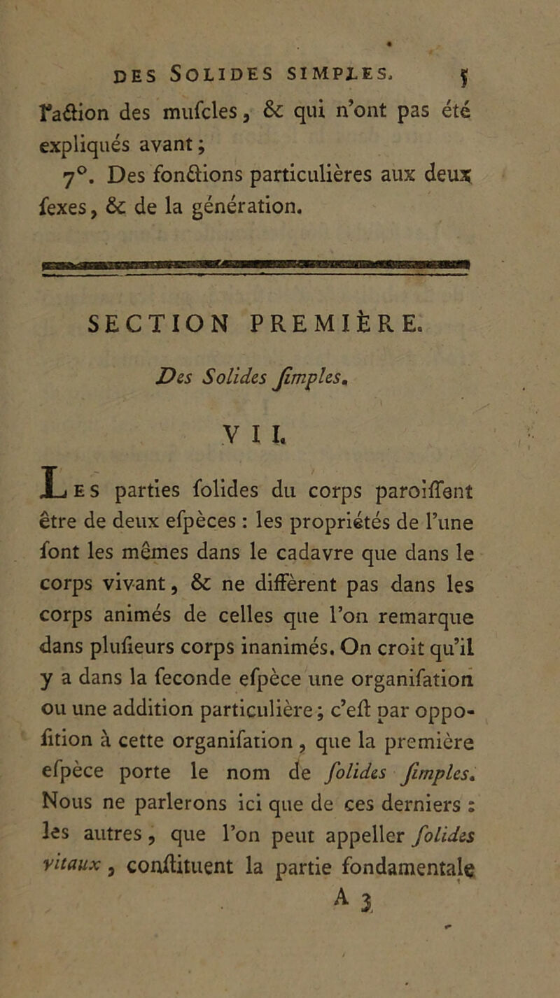 ra&ion des mufcles, 8c qui n’ont pas été expliqués avant ; 7°. Des fondions particulières aux deux fexes, 8c de la génération. SECTION PREMIÈRE. Des Solides Jimples. V I I. Xj e s parties folides du corps paroiffent être de deux efpèces : les propriétés de l’une font les mêmes dans le cadavre que dans le corps vivant, 8c ne diffèrent pas dans les corps animés de celles que l’on remarque dans plufieurs corps inanimés. On croit qu’il y a dans la fécondé efpèce une organifation ou une addition particulière ; c’efl par oppo- fition à cette organifation , que la première efpèce porte le nom de folides Jimples. Nous ne parlerons ici que de ces derniers : les autres , que l’on peut appeller folides vitaux, conflituent la partie fondamentale A 1