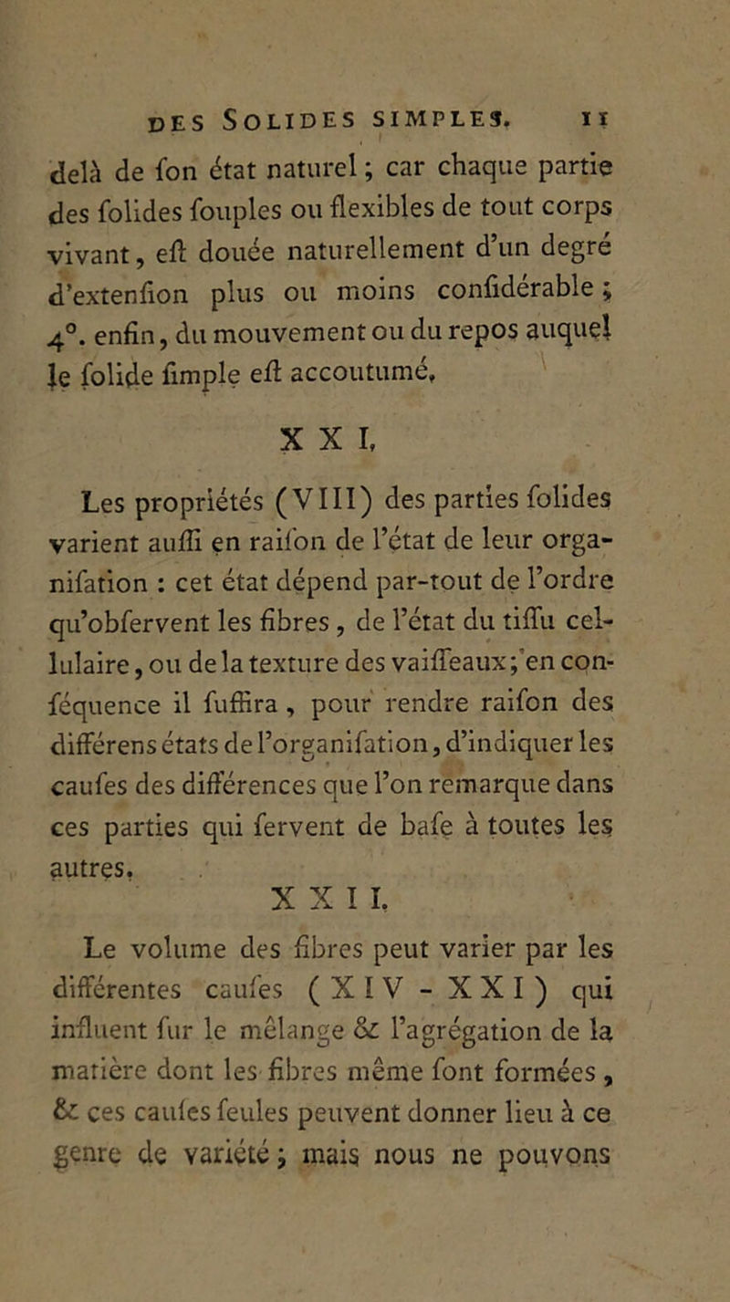 delà de fon état naturel ; car chaque partie des folides fouples ou flexibles de tout corps vivant, efl douée naturellement d’un degré d’extenfion plus ou moins confidérable ; 4°. enfin, du mouvement ou du repos auquel Je folide fimple efl accoutumé, XXI, Les propriétés (VIII) des parties folides varient auflî en raifon de l’état de leur orga- nifation : cet état dépend par-tout de l’ordre qu’obfervent les fibres , de l’état du tifîii cel- lulaire , ou de la texture des vaiffeaux ;'en con- féquence il fuffira, pour rendre raifon des différens états de l’organifation, d’indiquer les caufes des différences que l’on remarque dans ces parties qui fervent de bafe à toutes les autres. X X I I. Le volume des fibres peut varier par les différentes caufes (XIV - XXI) qui influent fur le mélange & l’agrégation de la matière dont les fibres même font formées , &: ces caufes feules peuvent donner lieu à ce genre de variété ■, mais nous ne pouvons