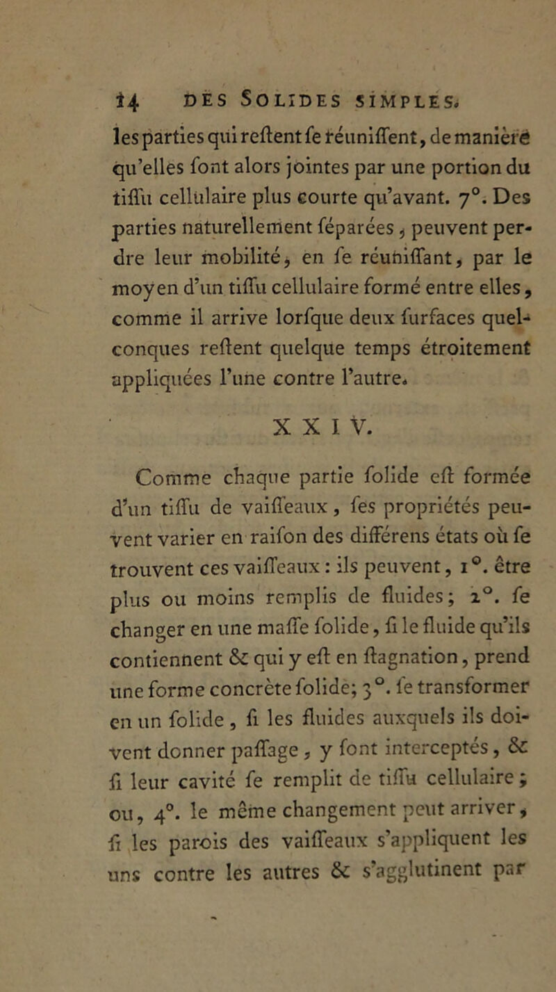 les parties qui refient fe réunifient, de maniéré qu’elles font alors jointes par une portion du tiflu cellulaire plus courte qu’avant. 70. Des parties naturellement féparées , peuvent per- dre leur mobilité, en fe réunifiant, par le moyen d’un tiflu cellulaire formé entre elles, comme il arrive lorfque deux furfaces quel- conques refient quelque temps étroitement appliquées l’une contre l’autre. X X I V. Comme chaque partie folide efi formée d’un tiflu de vaiffeaux, fes propriétés peu- vent varier en raifon des différens états où fe trouvent ces vaiffeaux : ils peuvent, 1 être plus ou moins remplis de fluides; i°. fe changer en une maffe folide, fi le fluide qu’ils contiennent & qui y efi en fiagnation, prend une forme concrète folide; 30. fe transformer en un folide , fi les fluides auxquels ils doi- vent donner paffage , y font interceptés, & fi leur cavité fe remplit de tiflu cellulaire ; ou, 40. le même changement peut arriver, fi les parois des vaiffeaux s’appliquent les uns contre les autres & s’agglutinent par