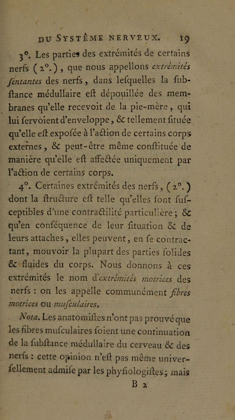 30. Les parties des extrémités de certains nerfs (z°. ) , que nous appelions extrémités /entantes des nerfs, dans lefquelles la fub- ftance médullaire eft dépouillée des mem- branes qu’elle recevoit de la pie-mère, qui lui fervoient d’enveloppe, &c tellement fituée qu’elle eft expofée à l’a&ion de certains corps externes, & peut-être même conftituée de manière qu’eile eft affe&ée uniquement par l’aôion de certains corps. 40. Certaines extrémités des nerfs, ( z°. ) dont la ftruûure eft telle qu’elles font fuf- ceptibles d’une conîraéKlitc particulière; & qu’en conféquence de leur fttuation & de leurs attaches, elles peuvent, en fe contrac- tant, mouvoir la plupart des parties folides & fluides du corps. Nous donnons à ces extrémités le nom d'extrémités motrices des nerfs : on les appelle communément fibres motrices ou mu/culaires. Nota. Les anatomiftes n’ont pas prouvé que les fibres mufculaires foient une continuation de la fubftance médullaire du cerveau & des nerfs : cette opinion n’eft pas même univer- sellement admifepar les phyfiologiftes; mais