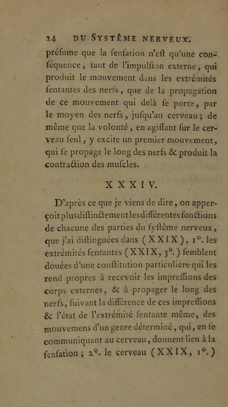 prefume que la fenfation n’eft qu’une con- féquence, tant de l’impulfion externe, qui produit le mouvement dans les extrémités Tentantes des nerfs , que de la propagation de ce mouvement qui delà fe porte, par le moyen des nerfs, jufqu’au cerveau; de même que la volonté , en agiffant fur le cer- veau feul, y excite un premier mouvement, qui fe propage le long des nerfs & produit la contra&ion des mufcles. XXXIV. D’après ce que je viens de dire, on apper- çoitplusdiftinftementlesdifférentes fondions de chacune des parties du fyflême nerveux, que j’ai diftinguées dans (XXIX), i°. les extrémités Tentantes (XXIX, 30. ) femblent douées d’une conftitution particulière qui les rend propres à recevoir les imprefîions des corps externes, & à propager le long des nerfs, fuivantla différence de ces imprefiions & l’état de l’extrémité Tentante même, des mouvemens d’un genre déterminé, qui, en fe communiquant au cerveau, donnent lieu à la fenfation; zQ. le cerveau (XXIX, i°.)