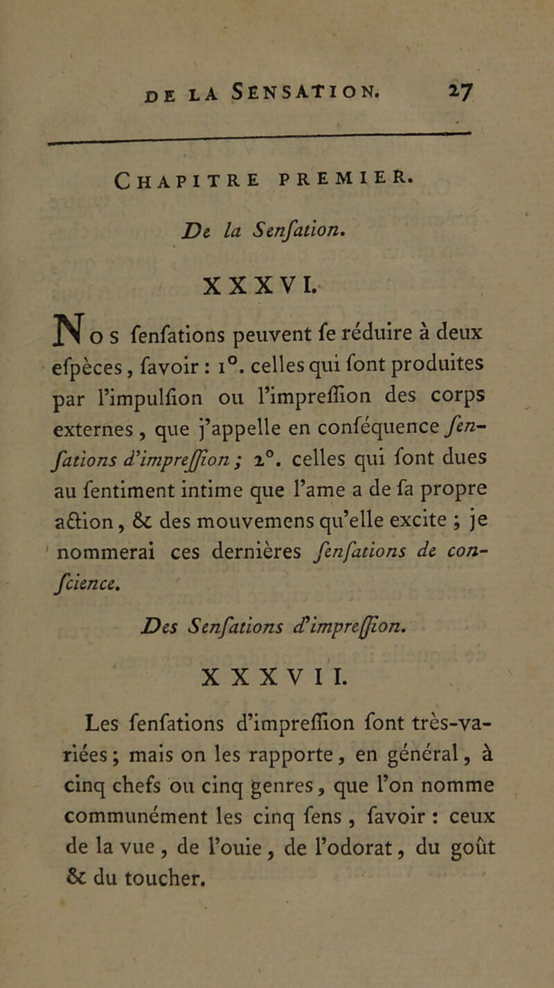 Chapitre premier. De la Senfation. XXXVI. o s fenfations peuvent fe réduire à deux efpèces, favoir : i°. celles qui font produites par l’impulfion ou l’impreffion des corps externes , que j’appelle en coniéquence fen- fations à'imprefjîon ; z°. celles qui font dues au fentiment intime que l’ame a de fa propre aftion, tk. des mouvemens qu’elle excite ; je nommerai ces dernières fenfations de con- fcience. Des Senfations cCimpreflion. XXXVII. Les fenfations d’imprefîion font très-va- riées ; mais on les rapporte, en général, à cinq chefs ou cinq genres, que l’on nomme communément les cinq fens, favoir : ceux de la vue , de l’ouie , de l’odorat, du goût & du toucher.