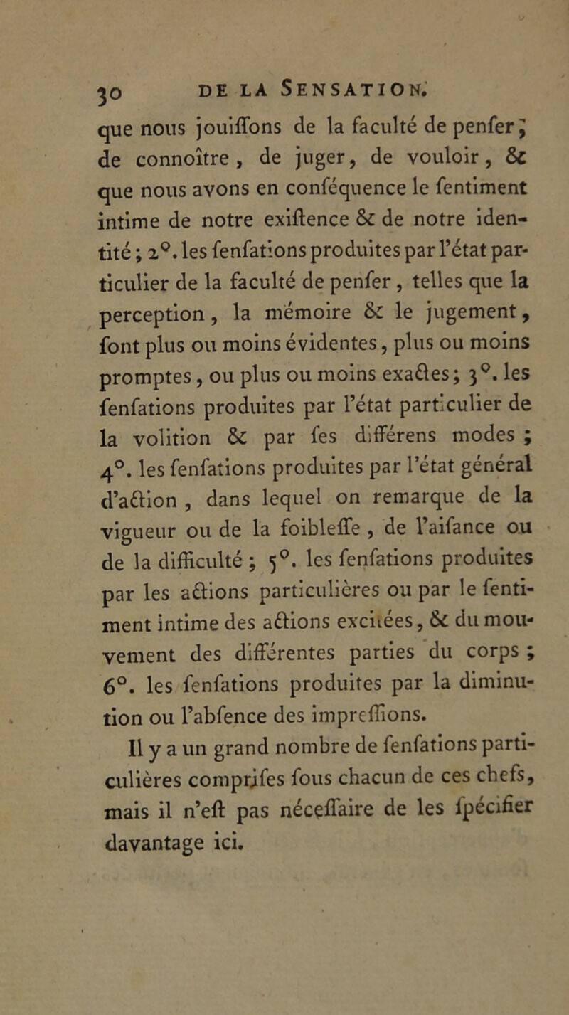 que nous jouiffons de la faculté de penfer J de connoître , de juger, de vouloir , 8c que nous avons en conféquence le fentiment intime de notre exiftence 8c de notre iden- tité ; 2°. les fenfations produites par l’état par- ticulier de la faculté de penfer, telles que la perception, la mémoire 8c le jugement, font plus ou moins évidentes, plus ou moins promptes, ou plus ou moins exaéles ; 30. les fenfations produites par l’état particulier de la volition 8c par fes différens modes ; 40. les fenfations produites par l’état général d’a&ion , dans lequel on remarque de la vigueur ou de la foibleffe , de 1 aifance ou de la difficulté ; 50. les fenfations produites par les aélions particulières ou par le fenti- ment intime des avions excitées, 8c du mou- vement des différentes parties du corps ; 6°. les fenfations produites par la diminu- tion ou l’abfence des imprcffions. Il y a un grand nombre de fenfations parti- culières comprjfes fous chacun de ces chefs, mais il n’eft pas nécçffiaire de les fpécffier davantage ici.