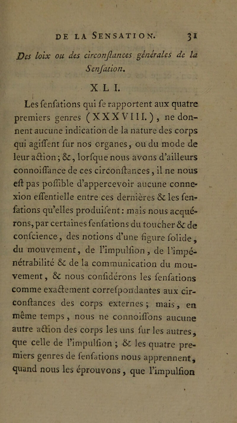 de la Sensation. 31 Des loix ou des circonflances générales de la Senfation. X L I. Les fenfations qui Te rapportent aux quatre premiers genres (XXXVIII.), ne don- nent aucune indication de la nature des corps qui agifient fur nos organes, ou du mode de leur aftion ; &, lorfque nous avons d’ailleurs connoiflance de ces circonfiances, il ne nous eftpas pofTible d’appercevoir aucune conne- xion efîentielle entre ces dernières &les fen- fations qu’elles produifent: mais nous acqué- rons, par certaines fenfations du toucher & de confcience-, des notions d’une figure folide, du mouvement, de l’impulfion, de l’impé- nétrabilité & de la communication du mou- vement , & nous confinerons les fenfations comme exa&ement correfpon'dantes aux cir- confiances des corps externes ; mais, en même temps, nous ne connoifions aucune autre attion des corps les uns fur les autres, que celle de l’impulfion ; & les quatre pre- miers genres de fenfations nous apprennent, quand nous les éprouvons , que l’impulfion