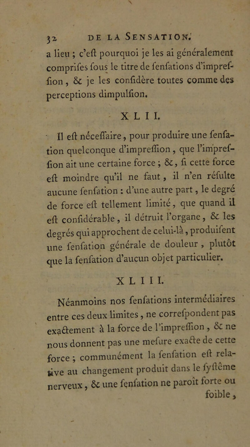 a lieu ; c’eft pourquoi je les ai généralement comprifes fous le titre de fenfations d’impref- fion, &C je les confidère toutes comme des perceptions dimpulfion. X L I I. • Il eft néceffaire, pour produire une fenfa- tion quelconque d’impreffion , que l’im'pref- fion ait une certaine force ; &, fi cette force eft moindre qu’il ne faut, il n en refulte aucune fenfation : d’une autre part, le degré de force elt tellement limité, que quand il eft considérable , il détruit l’organe , & les degrés qui approchent de celui-là, produifent une fenfation générale de douleur , plutôt que la fenfation d’aucun objet particulier. X L I I I. Néanmoins nos fenfations intermédiaires entre ces deux limites, ne correfpondent pas exactement à la force de l’impreflion , & ne nous donnent pas une mefure exafte de cette force ; communément la fenfation eft rela- tive au changement produit dans le fyftcme nerveux, & une fenfation ne paroît forte ou foible,