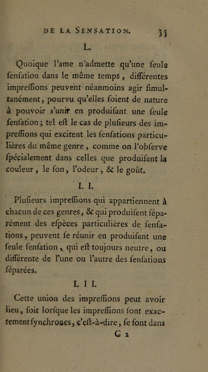 L. i 35 Quoique l’ame n’admette qu’une feule fenfation dans le même temps, différentes impreffions peuvent néanmoins agir fimul- tanément, pourvu qu’elles foient de nature à pouvoir s’unir en produifant une feule fenfation ; tel eft le cas de plusieurs des im- preffions qui excitent les fenfations particu- lières du même genre , comme on l’obferve fpécialement dans celles que produifent la couleur , le fon, l’odeur , & le goût. L I. Plufieurs impreffions qui appartiennent à chacun de ces genres, & qui produifent fépa- rément des efpèces particulières de fenfa- tions , peuvent fe réunir en produifant une feule fenfation y qui eft toujours neutre, ou différente de l’une ou l’autre des fenfations féparées. L I I. Cette union des impreffions peut avoir lieu, foit lorfque les impreffions font exac- tement fynchrooes, e’eft-à-dire, fe font dans G z