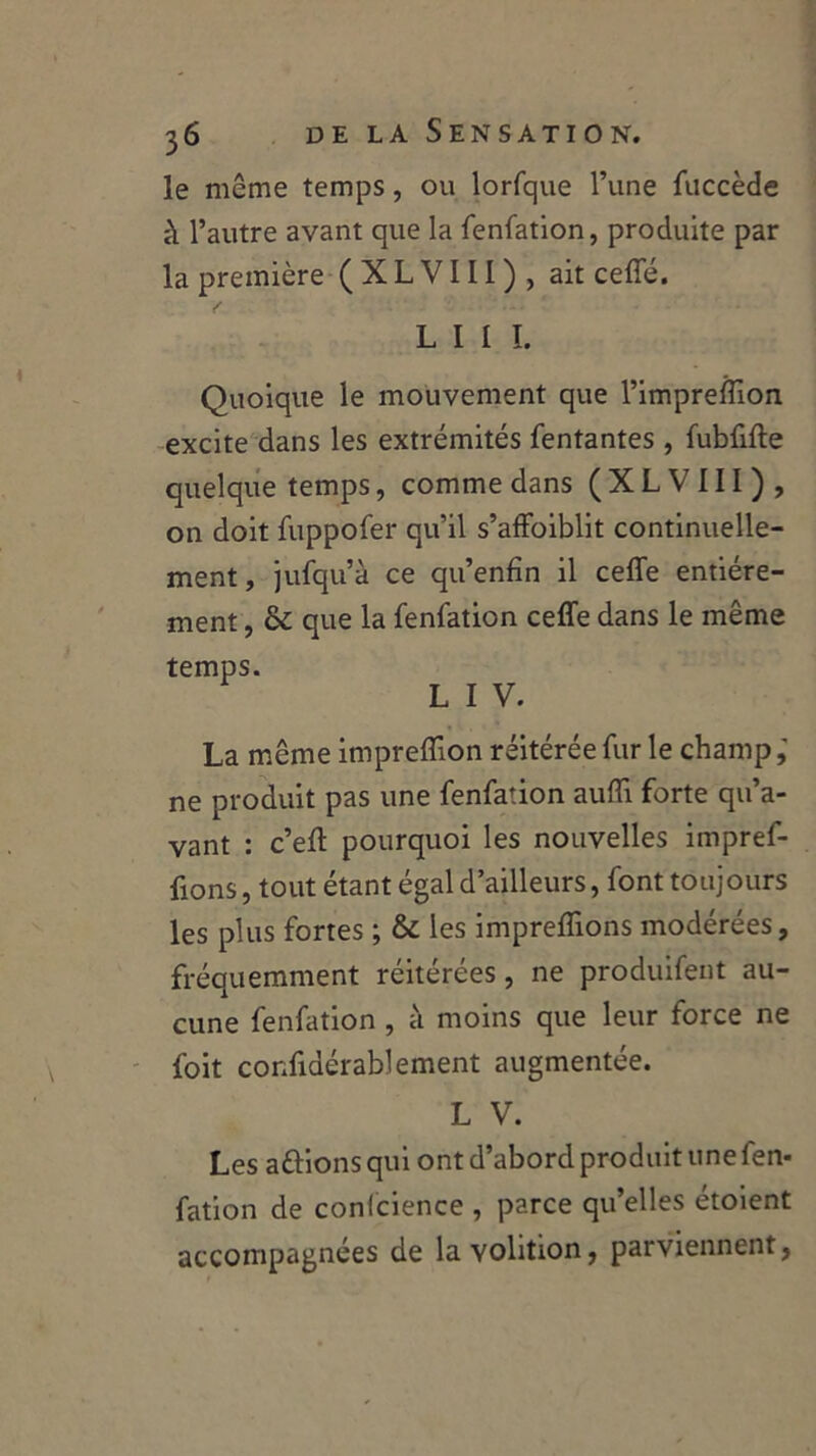 le même temps, ou lorfque l’une fuccède à l’autre avant que la fenfation, produite par la première (XLVIII), ait ceffé. L I 1 1. Quoique le mouvement que l’impreffion excite dans les extrémités Tentantes , fubfifte quelque temps, comme dans (XLVIII), on doit fuppofer qu’il s’affoiblit continuelle- ment, jufqu’à ce qu’enfin il ceffe entière- ment , & que la fenfation ceffe dans le même temps. L I V. La même impreflion réitérée fur le champ,' ne produit pas une fenfation auffi forte qu’a- vant : c’eff pourquoi les nouvelles impref- fions, tout étant égal d’ailleurs, font toujours les plus fortes ; & les impreflions modérées, fréquemment réitérées, ne produifent au- cune fenfation , à moins que leur force ne foit confidérabl ement augmentée. L V. Les a fiions qui ont d’abord produit une fen- fation de conlcience , parce qu’elles étoient accompagnées de lavolition, parviennent,