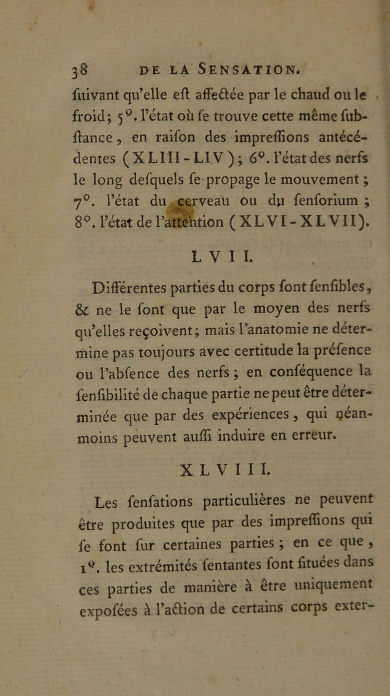 fuivant qu’elle eft affeôée par le chaud ou le froid; 5l’état où fe trouve cette même fub- ffance , en raifon des impreffions antécé- dentes (XLIII-LIV); 6°. l’état des nerfs le long defquels fe propage le mouvement ; 70. l’état du cerveau ou du fenforium ; 8°. l’état de l’attfttion (XLVI-XLVII). L V 1 I. Différentes parties du corps font fenfibles, &c ne le font que par le moyen des nerfs qu’elles reçoivent; mais l’anatomie ne déter- mine pas toujours avec certitude la préfence ou l’abfence des nerfs ; en conféquence la fenfibilité de chaque partie ne peut être déter- minée que par des expériences, qui néan- moins peuvent auffi induire en erreur. X L V I I I. Les fenfations particulières ne peuvent être produites que par des impreffions qui fe font fur certaines parties ; en ce que , iy. les extrémités fentantes font fituées dans ces parties de maniéré à etre uniquement expofées à l’aélion de certains corps extcr- l