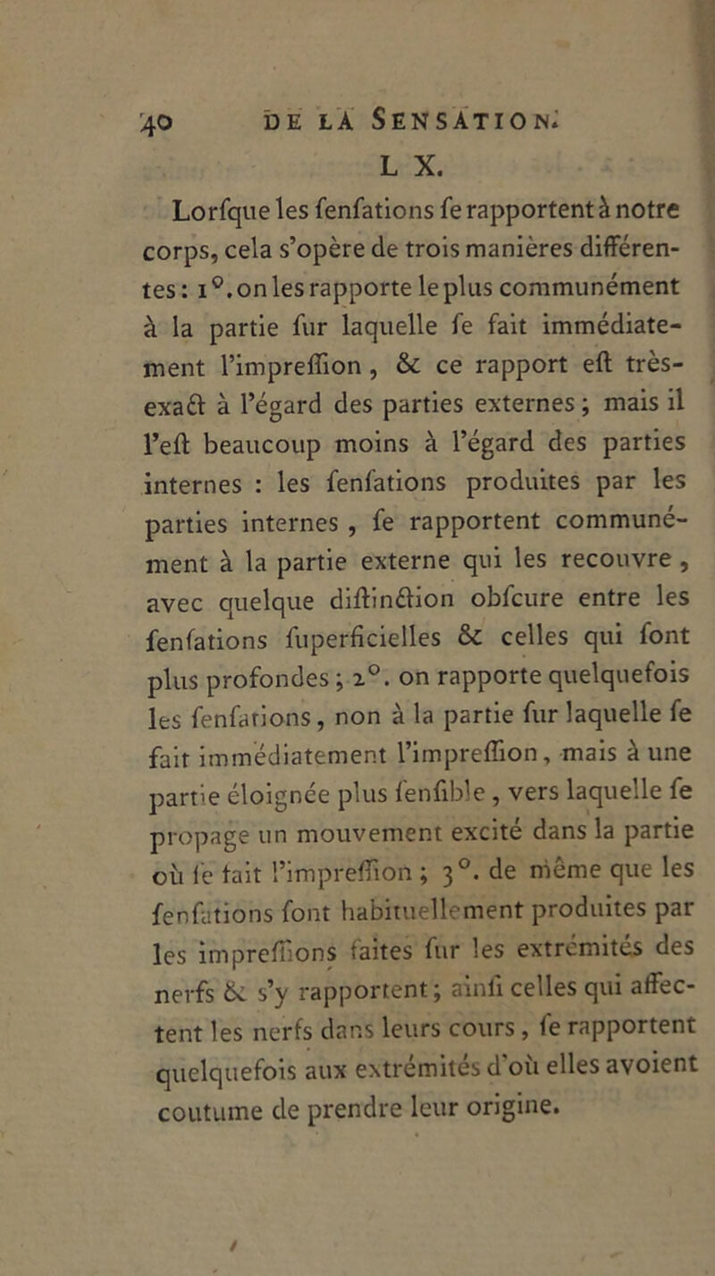 L X. Lorfque les fenfations fe rapportent à notre corps, cela s’opère de trois manières différen- tes: i°. on les rapporte le plus communément à la partie fur laquelle fe fait immédiate- ment l’impreflion , & ce rapport eft très- exaft à l’égard des parties externes ; mais il l’eft beaucoup moins à l’égard des parties internes : les fenfations produites par les parties internes , fe rapportent communé- ment à la partie externe qui les recouvre , avec quelque diftinétion obfcure entre les fenfations fuperficielles & celles qui font plus profondes ; 20. on rapporte quelquefois les fenfations, non à la partie fur laquelle fe fait immédiatement l’impreffion, mais à une partie éloignée plus fenfible, vers laquelle fe propage un mouvement excité dans la partie o 11 le tait l’impreffion ; 30. de même que les fenfations font habituellement produites par les imprefiions faites fur les extrémités des nerfs 6c s’y rapportent; ainli celles qui affec- tent les nerfs dans leurs cours, fe rapportent quelquefois aux extrémités d'où elles avoient coutume de prendre leur origine. /