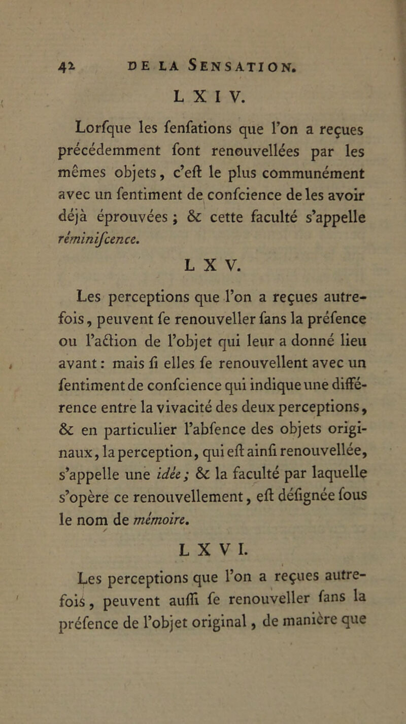 L X I V. Lorfque les fenfations que l’on a reçues précédemment font renouvellées par les mêmes objets, c’eft le plus communément avec un fentiment de confcience de les avoir déjà éprouvées ; & cette faculté s’appelle réminifcence. L X V. Les perceptions que l’on a reçues autre- fois , peuvent fe renouveller fans la préfence ou l’aélion de l’objet qui leur a donné lieu avant : mais fi elles fe renouvellent avec un fentiment de confcience qui indique une diffé- rence entre la vivacité des deux perceptions, & en particulier l’abfence des objets origi- naux , la perception, qui eft ainfi renouvellée, s’appelle une idée ; &c la faculté par laquelle s’opère ce renouvellement, efl; défignée fous le nom de mémoire. / L X V I. Les perceptions que l’on a reçues autre- fois , peuvent aufli fe renouveller fans la préfence de l’objet original, de manière que