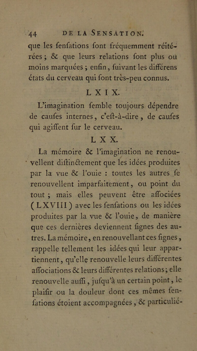 que les fenfations font fréquemment réité- rées ; & que leurs relations font plus ou moins marquées ; enfin, fuivant les differens états du cerveau qui font très-peu connus. L X I X. L’imagination femble toujours dépendre de caufes internes, c’eft-à-dire , de caufes qui agifient fur le cerveau. L X X. La mémoire & l’imagination ne renou- • vellent diftin&ement que les idées produites par la vue & l’ouie : toutes les autres fe renouvellent imparfaitement, ou point du tout ; mais elles peuvent être aflociées ( L XVIII ) avec les fenfations ou les idées produites par la vue &c fouie, de manière que ces dernières deviennent lignes des au- tres. La mémoire, en renouvellant ces fignes, rappelle tellement les idées qui leur appar- tiennent, qu’elle renouvelle leurs differentes alfociations & leurs différentes relations ; elle renouvelle aufli, jufqu’à un certain point, le plaifir ou la douleur dont ces mêmes fen- fations étoient accompagnées, & particulié-