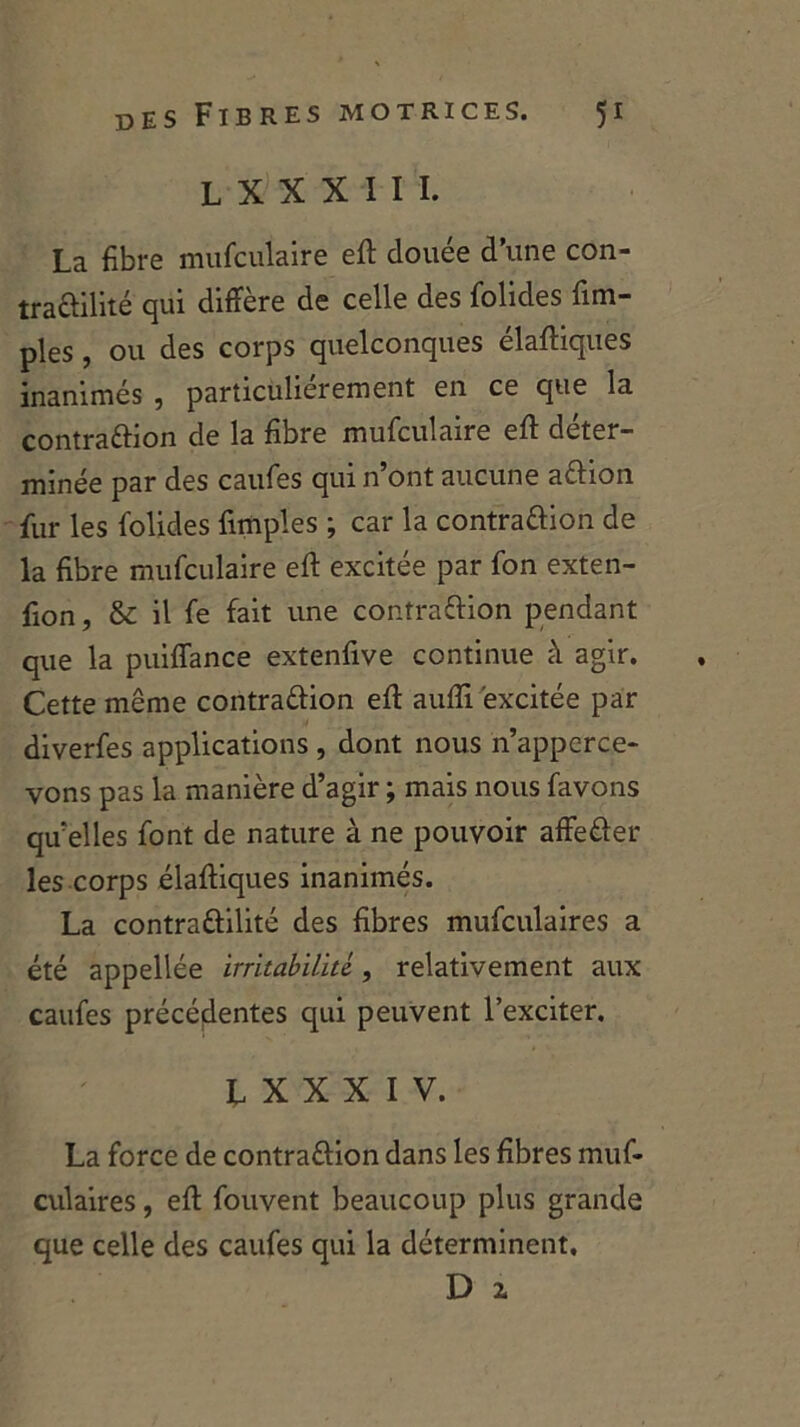 LXXXIII. La fibre mufculaire eft clouée d’une con- tractilité qui diffère de celle des folides {im- pies , ou des corps quelconques élaftiques inanimés , particuliérement en ce que la contraction de la fibre mufculaire eff déter- minée par des caufes qui n’ont aucune aftion fur les folides {impies ; car la contraction de la fibre mufculaire eft excitée par fon exten- fion, & il fe fait une contraftion pendant que la puiffance extenfive continue à agir. Cette même contraftion eft aufli excitée par diverfes applications , dont nous n’apperce- vons pas la manière d’agir ; mais nous favons qu'elles font de nature à ne pouvoir affefter les corps élaftiques inanimés. La contraftilité des fibres mufculaires a été appellée irritabilité. , relativement aux caufes précédentes qui peuvent l’exciter. L X X X I V. La force de contraftion dans les fibres muf- culaires , efl: fouvent beaucoup plus grande que celle des caufes qui la déterminent, D 2.