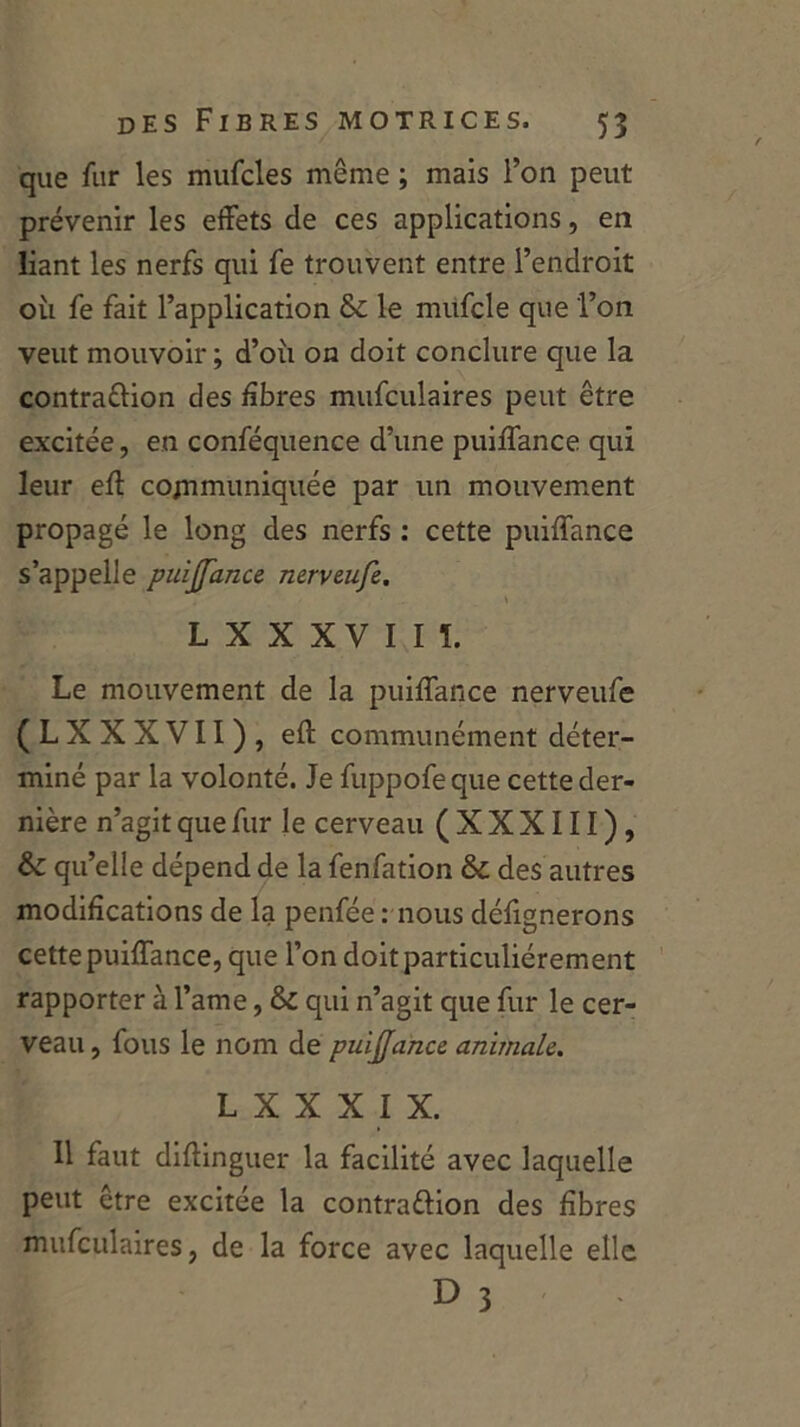 que fur les mufcles même ; mais l’on peut prévenir les effets de ces applications, en liant les nerfs qui fe trouvent entre l’endroit où fe fait l’application &£ le mufcle que l’on veut mouvoir ; d’où on doit conclure que la contra&ion des fibres mufculaires peut être excitée, en conféquence d’une puiffance qui leur eff communiquée par un mouvement propagé le long des nerfs : cette puiffance s’appelle puijfance nerveufe. \ Lxxxvm. Le mouvement de la puiffance nerveufe (LXXXVII), eff communément déter- miné par la volonté. Je fuppofeque cette der- nière n’agit que fur le cerveau (XXXIII), & qu’elle dépend de la fenfation & des autres modifications de la penfée : nous défignerons cette puiffance, que l’on doit particuliérement rapporter à l’ame, ôc qui n’agit que fur le cer- veau , fous le nom de puïjjance animale. L X X X I X. Il faut difîinguer la facilité avec laquelle peut être excitée la contrattion des fibres mufculaires, de la force avec laquelle elle D 3
