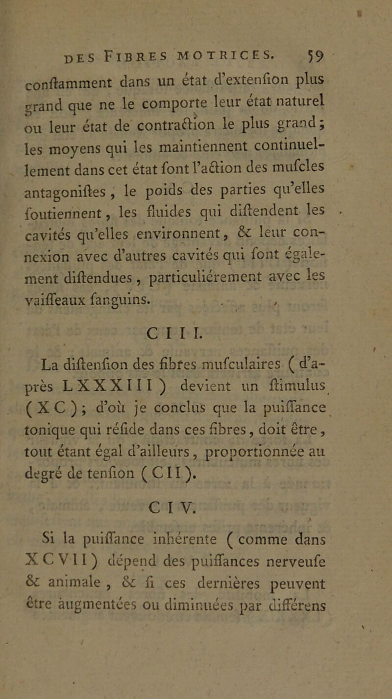 conftamment dans un état d’extenfion plus grand que ne le comporte leur état naturel ou leur état de contraction le plus grand ; les moyens qui les maintiennent continuel- lement dans cet état font l’action des mufcles antagoniftes , le poids des parties qu’elles foutiennent, les fluides qui détendent les cavités qu’elles environnent, & leur con- nexion avec d’autres cavités qui font égale- ment diftendues, particuliérement avec les vaiffeaux fangüins. C I I I. La diftenfion des fibres mufculaires ( d’a- près LXXXIII) devient un ftimulus ( X C ) ; d’où je conclus que la puiliance tonique qui réfide dans ces fibres, doit être , tout étant égal d’ailleurs, proportionnée au degré de tenfion ( C11 ). C I V. Si la puifiance inhérente ( comme dans X C V II ) dépend des puiflances nerveufe & animale , & fi ces dernières peuvent être augmentées ou diminuées par différens