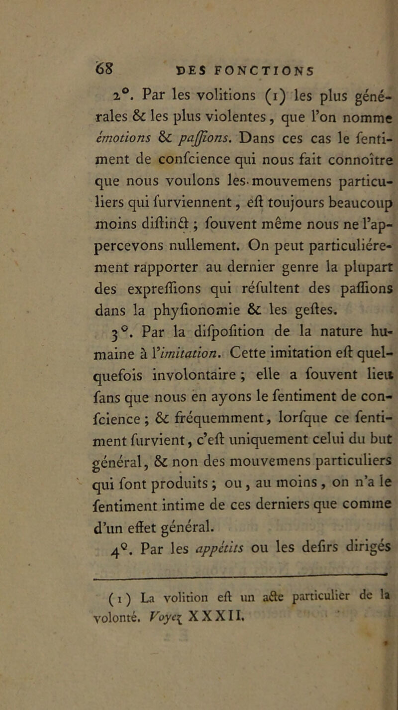 2°. Par les voûtions (i) les plus géné- rales & les plus violentes , que l’on nomme émotions &: parlons. Dans ces cas le fenti- ment de confcience qui nous fait connoître que nous voulons les-mouvemens particu- liers qui furviennent, eft toujours beaucoup moins diftind ; fouvent même nous ne l’ap- percevons nullement. On peut particuliére- ment rapporter au dernier genre la plupart des expreffions qui réfultent des pallions dans la phyfionomie &: les geftes. 3°. Par la difpofition de la nature hu- maine à limitation. Cette imitation eft quel- quefois involontaire ; elle a fouvent lien fans que nous en ayons le fentiment de con- fcience ; &C fréquemment, lorfque ce fenti- ment furvient, c’eft uniquement celui du but général, & non des mouvemens particuliers qui font produits ; ou , au moins , on n’a le fentiment intime de ces derniers que comme d’un effet général. 4q. Par les appétits ou les defirs dirigés ( I ) La volition eft un a&e particulier de la volonté. Voye{ XXXII.