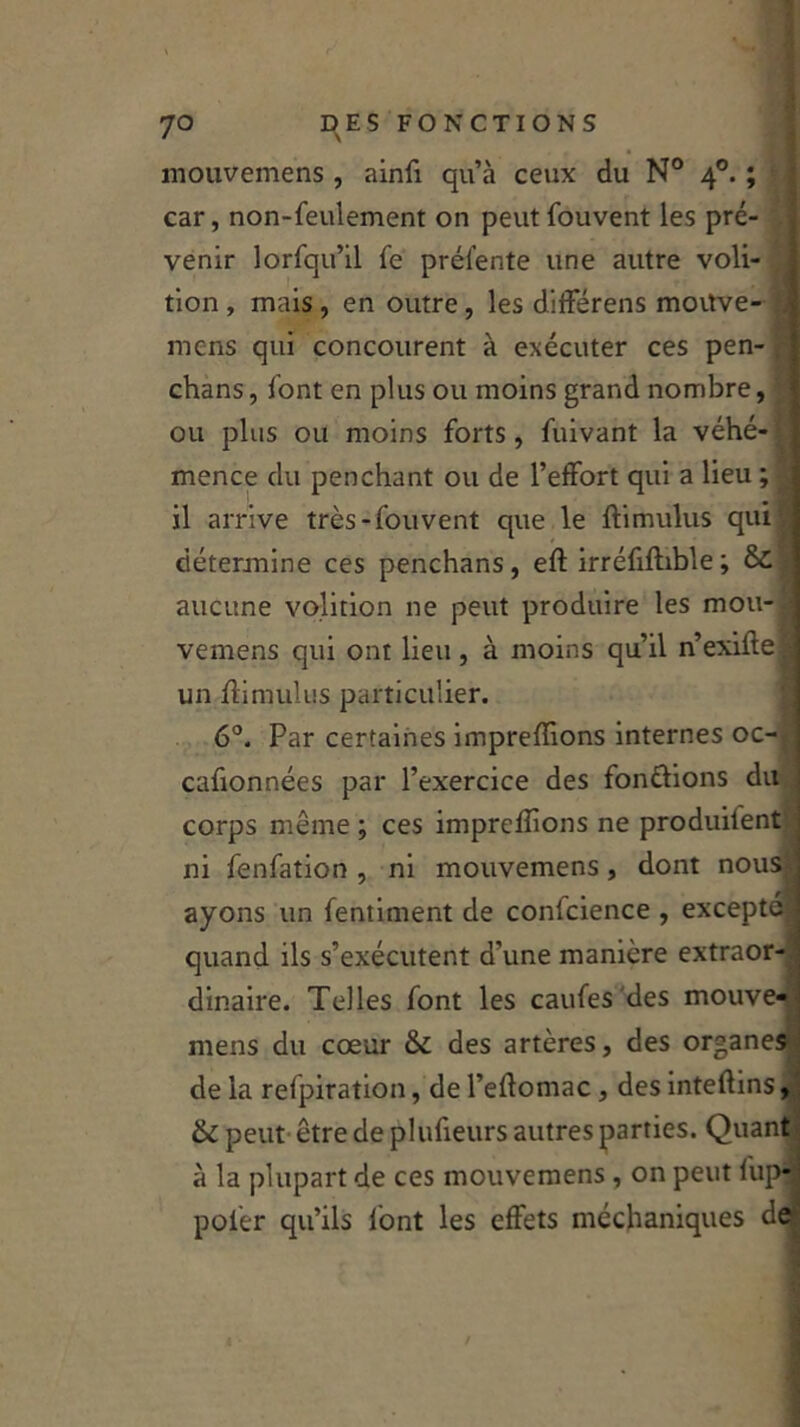 9 4°. mouvemens, ainfi qu’à ceux du N car, non-feulement on peutfouvent les pré- venir lorfqu’il fe prélente une autre voli- tion , mais , en outre, les différens moitve- mcns qui concourent à exécuter ces pen- chans, font en plus ou moins grand nombre, ou plus ou moins forts, fuivant la véhé- mence du penchant ou de l’effort qui a lieu ; il arrive très-fouvent que le ftimulus qui détermine ces penchans, eft irréfiftible; 8c aucune volirion ne peut produire les mou- vemens qui ont lieu, à moins qu’il n’exifle un ftimulus particulier. 6°. Par certaines impreffions internes oc-t cafionnées par l’exercice des fondions du corps même ; ces imprefîions ne produilent ni fenfation , ni mouvemens, dont nous;, ayons un fentiment de confcience , excepté quand ils s’exécutent d’une manière extraor- dinaire. Telles font les caufes des mouve- mens du cœur & des artères, des organes de la refpiration, de l’eftomac, des inteftins, 6c peut être de plufieurs autres parties. Quant à la plupart de ces mouvemens, on peut fup-; pofer qu’ils font les effets méchaniques de