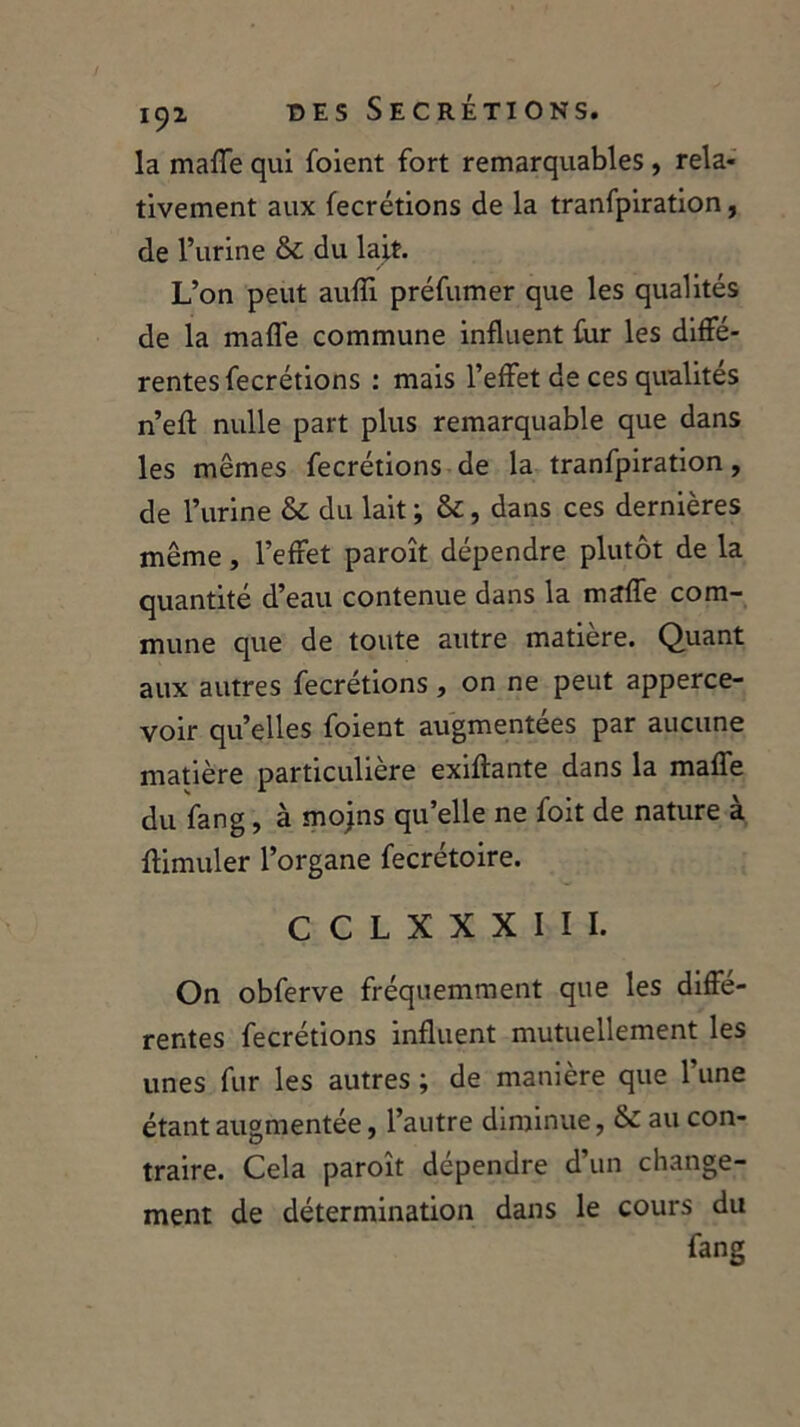 la maffe qui foient fort remarquables, rela- tivement aux fecrétions de la tranfpiration, de l’urine & du lait. L’on peut aufli préfumer que les qualités de la maffe commune influent fur les diffé- rentes fecrétions : mais l’effet de ces qualités n’efl: nulle part plus remarquable que dans les mêmes fecrétions de la tranfpiration, de l’urine & du lait ; &:, dans ces dernières même, l’effet paroît dépendre plutôt de la quantité d’eau contenue dans la maffe com- mune que de toute autre matière. Quant aux autres fecrétions, on ne peut apperce- voir quelles foient augmentées par aucune matière particulière exiftante dans la maffe du fang, à mojns qu’elle ne foit de nature à flimuler l’organe fecrétoire. C C L X X X I I I. On obferve fréquemment que les diffe- rentes fecrétions influent mutuellement les unes fur les autres ; de manière que l’une étant augmentée, l’autre diminue, & au con- traire. Cela paroît dépendre d’un change- ment de détermination dans le cours du fang