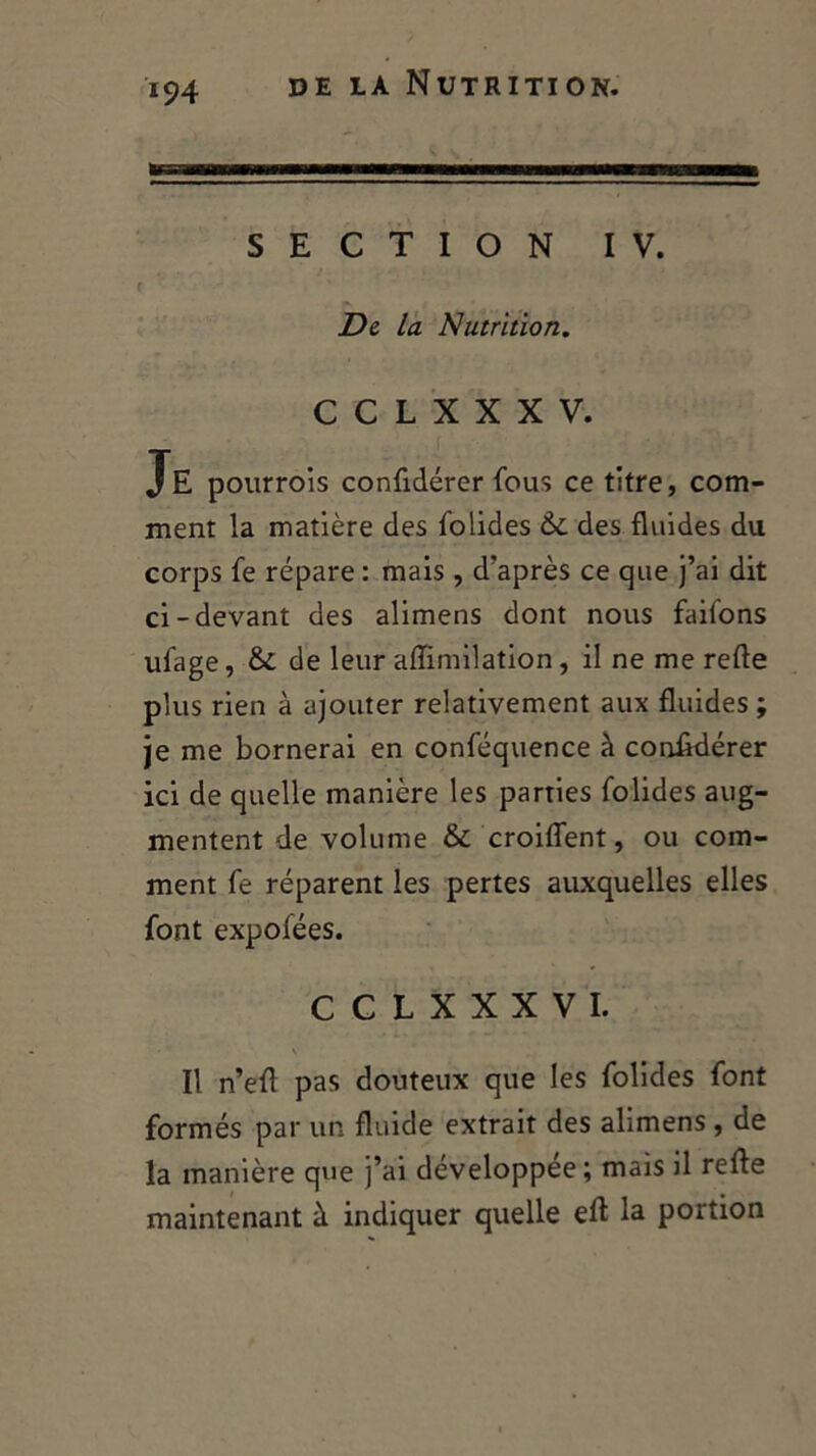 BS—Hll MM— SECTION IV. Di la Nutrition. C C L X X X V. JE pourrois confidérer fous ce titre, com- ment la matière des folides 6c des fluides du corps fe répare : mais, d'après ce que j’ai dit ci-devant des alimens dont nous faifons ufage, 6i de leur affimilation, il ne me refle plus rien à ajouter relativement aux fluides ; je me bornerai en conféquence à confidérer ici de quelle manière les parties folides aug- mentent de volume & croiflent, ou com- ment fe réparent les pertes auxquelles elles font expofées. CCLXXXVI. Il n’efl pas douteux que les folides font formés par un fluide extrait des alimens, de la manière que j’ai developpee ; mais il refle maintenant à indiquer quelle efl la portion