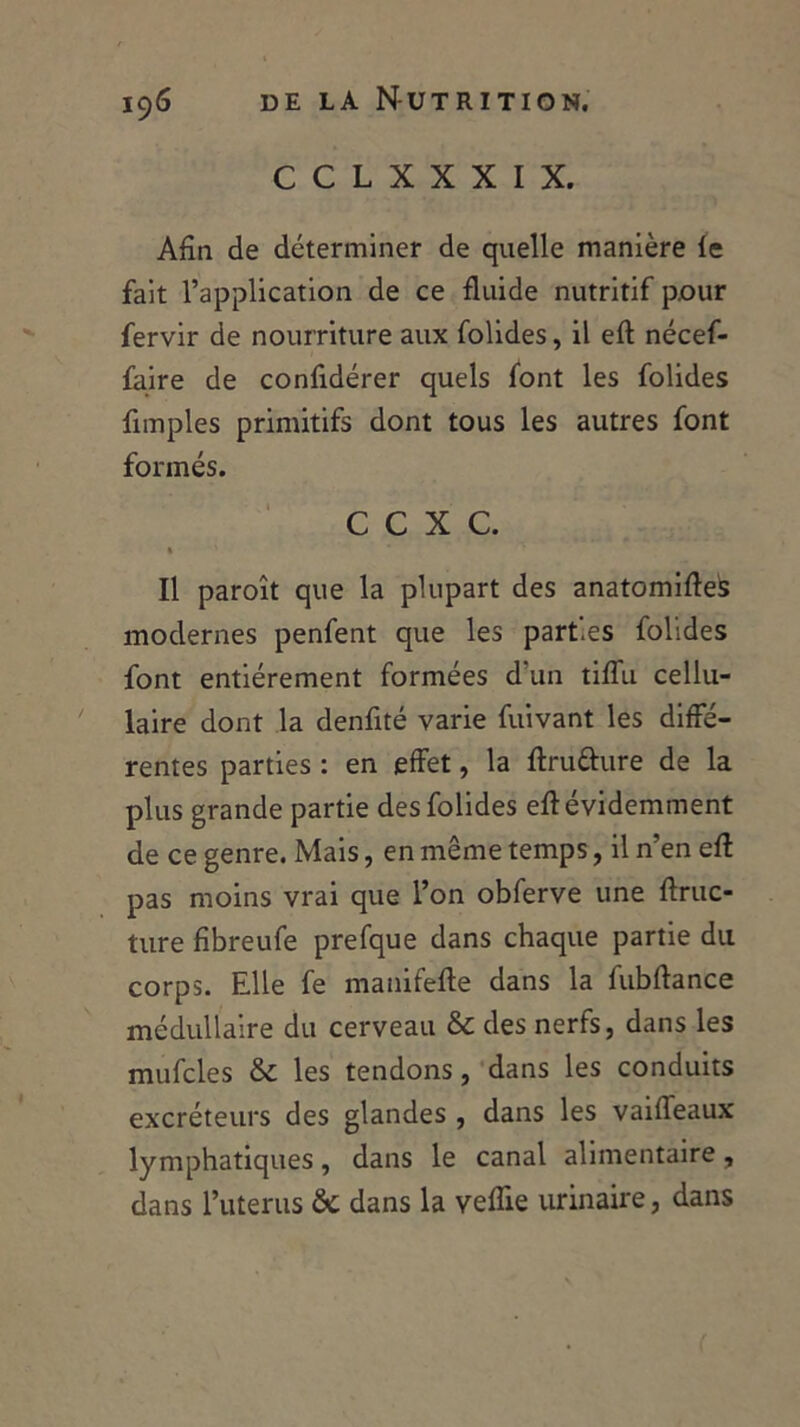 C C L X X X I X. Afin de déterminer de quelle manière le fait l’application de ce fluide nutritif pour fervir de nourriture aux folides, il eft nécef- faire de confidérer quels font les folides fimples primitifs dont tous les autres font formés. C C X C. » Il paroît que la plupart des anatomiftes modernes penfent que les parties folides font entièrement formées d’un tiffu cellu- laire dont la denfité varie fuivant les diffé- rentes parties : en effet, la ftru&ure de la plus grande partie des folides efl évidemment de ce genre. Mais, en même temps, il n’en eft pas moins vrai que l’on obferve une ftruc- ture fibreufe prefque dans chaque partie du corps. Elle fe manifefte dans la fubftance médullaire du cerveau & des nerfs, dans les mufcles & les tendons, dans les conduits excréteurs des glandes , dans les vaifleaux lymphatiques, dans le canal alimentaire, dans l’uterus de dans la veffie urinaire, dans