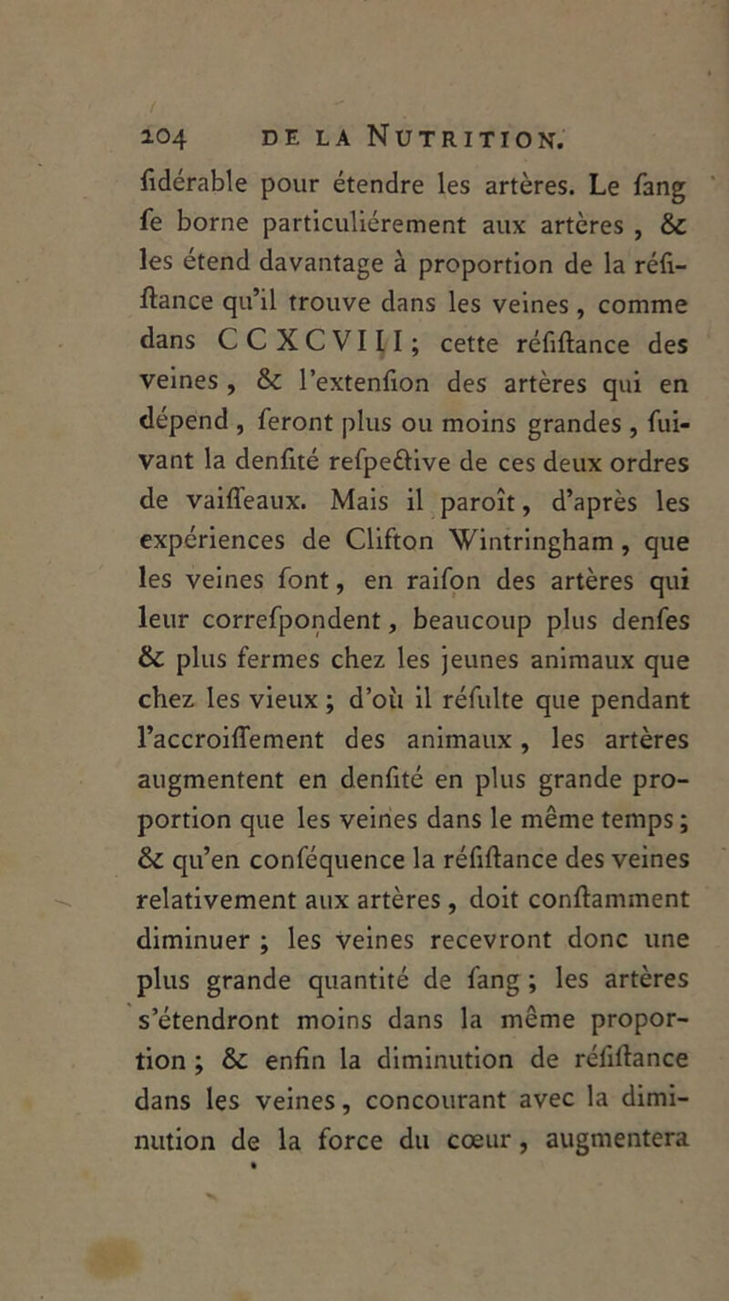 fiderable pour étendre les artères. Le fang fe borne particuliérement aux artères , &: les étend davantage à proportion de la réfi- ftance qu’il trouve dans les veines, comme dans CCXCVIII; cette réfiftance des veines , & l’extenfion des artères qui en dépend , feront plus ou moins grandes , fui- vant la denfité refpe&ive de ces deux ordres de vaiffeaux. Mais il paroît, d’après les expériences de Clifton Wintringham , que les veines font, en raifon des artères qui leur correfpondent, beaucoup plus denfes & plus fermes chez les jeunes animaux que chez les vieux ; d’où il réfulte que pendant l’accroiffement des animaux, les artères augmentent en denfité en plus grande pro- portion que les veines dans le même temps ; & qu’en conféquence la réfiftance des veines relativement aux artères, doit conftamment diminuer ; les veines recevront donc une plus grande quantité de fang ; les artères s’étendront moins dans la même propor- tion ; & enfin la diminution de réfiftance dans les veines, concourant avec la dimi- nution de la force du cœur, augmentera