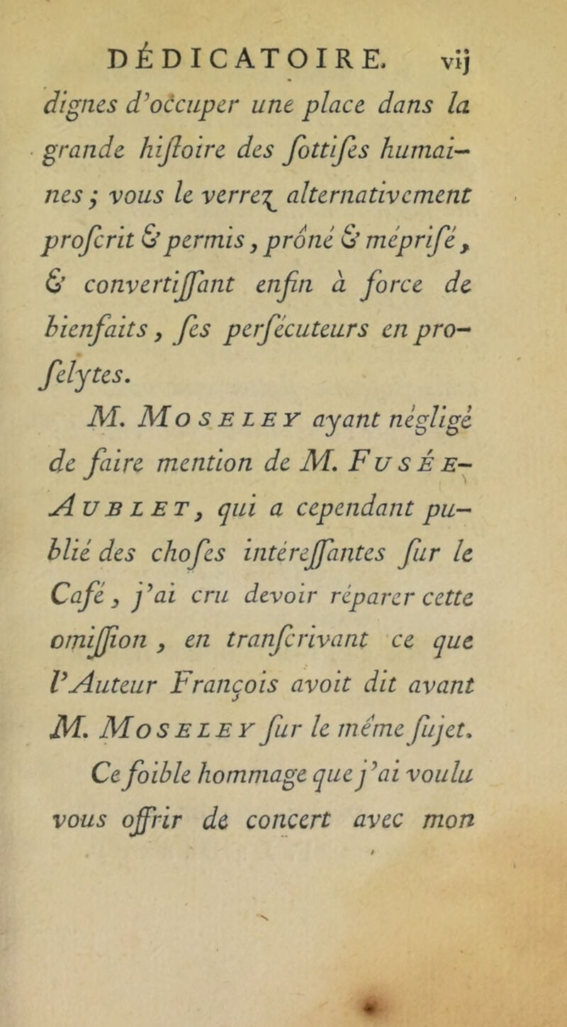 DÉDICATOIRE. vij dignes d’occuper une place dans la grande hijloire des fottifes humai-- nés ; vous le verre'^ alternativement proferit & permis, proné 6’ méprifé y. & convertijfant enfin à fiorce de hienfaits, fies perjecuteurs en pro^ felytes. M, Mo s E LE r ayant néglige de faire mention de M. Fusée- jIu B L ET y qui a cependant pu- blié des chofies intérejfantes fur le Café y j’ai cru devoir réparer cette omijfion y en tranferivant ce que l’Auteur François avoit dit avant M, MosELEYfur le memefiujet. Ce fioible hommage que j’ai voulu vous offrir de concert avec mon