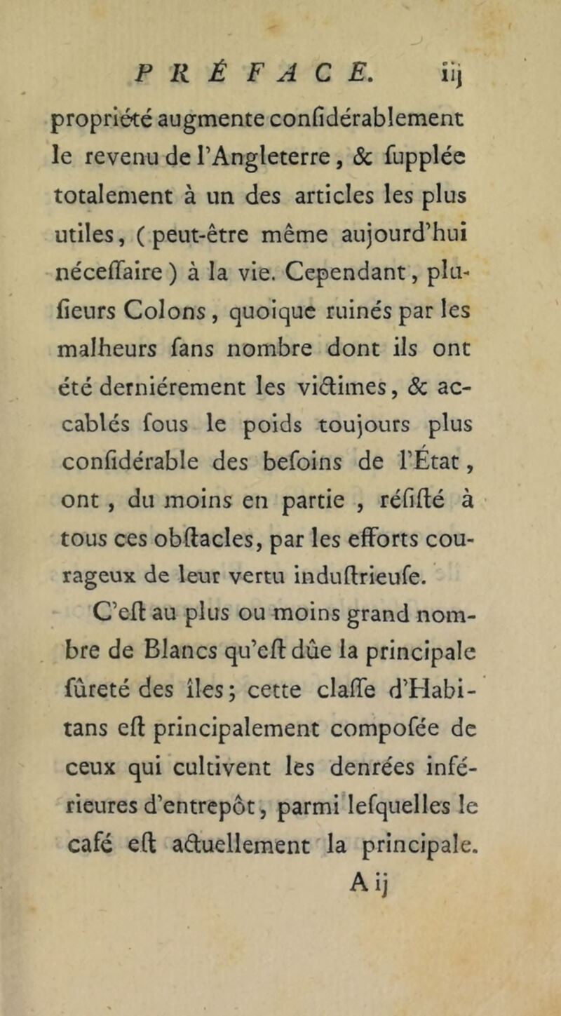 PRÉFACE. iij propriété augmente confidérablement le revenu de l’Angleterre, & fupplée totalement à un des articles les plus utiles, (peut-être même aujourd’hui néceflaire ) à la vie. Cependant, plu- fieurs Colons, quoique ruinés par les malheurs fans nombre dont ils ont été dernièrement les vidimes, & ac- cablés fous le poids toujours plus confidérable des befoins de l’État, ont , du moins en partie , réfifté à tous ces obftacles, par les efforts cou- rageux de leur vertu induftrieufe. C’efl au plus ou moins grand nom- bre de Blancs qu’eftdûe la principale fureté des îles; cette claffe d’Habi- tans eft principalement compofée de ceux qui cultivent les denrées infé- rieures d’entrepôt, parmi lefquelles le café eft aéluellement ' la principale. Ai]