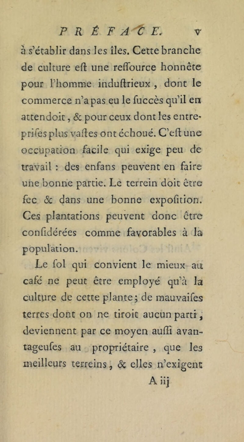 à s’établir dans les îles. Cette branche de culture eft une reffburce honnête pour l’homme induftrieux , dont le commerce n’a pas eu le fuccès qu’il en attendoit, & pour ceux dont les entre* prifes plus valtes ont échoué. C’efl une occupation facile qui exige peu de travail : des enfans peuvent en faire une bonne partie. Le terrein doit être fcc & dans une bonne expofition. Ces plantations peuvent donc être confidérées comme favorables à la population. Le fol qui convient le mieux- au café ne peut être employé qu’à la culture de cette plante; de mauvaifes terres dont on ne droit aucun partît deviennent par ce moyen aulFi avan- tageufes au propriétaire , que les meilleurs terreins, & elles n’exigent Aiij