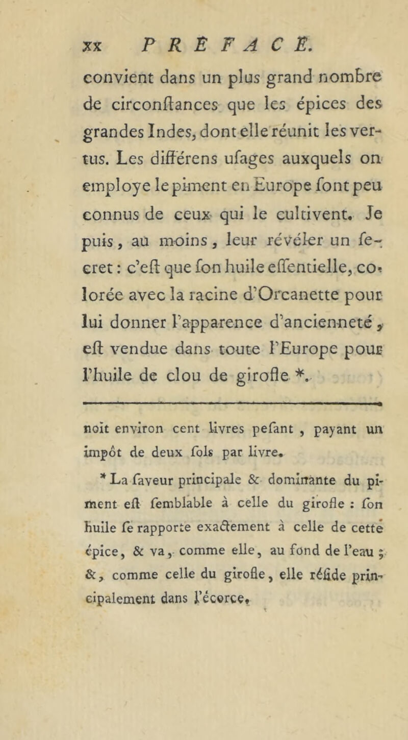 convient dans un plus grand nombre de circonftances que les épices des grandes Indes, dont elle réunit les ver- tus. Les différens ufages auxquels on- employé le piment en Europe font peu connus de ceux qui le cultivent. Je puis, au moins, leur révéler un fe- eret : c’efl que fon huile efîentielle, co^ lorée avec la racine d’Orcanette pour lui donner l’apparence d’ancienneté ,■ eft vendue dans toute l’Europe pour l’huile de clou de girofle noit environ cent Uvres pefant , payant un impôt de deux fols par livre. * La faveur principale & dominante du pi- ment eft femblable à celle du girofle : Ibn huile le rapporte exadement à celle de cette épice, & va, comme elle, au fond de l’eau ; &, comme celle du girofle, elle réfide prin- cipalement dans l’écorce* *