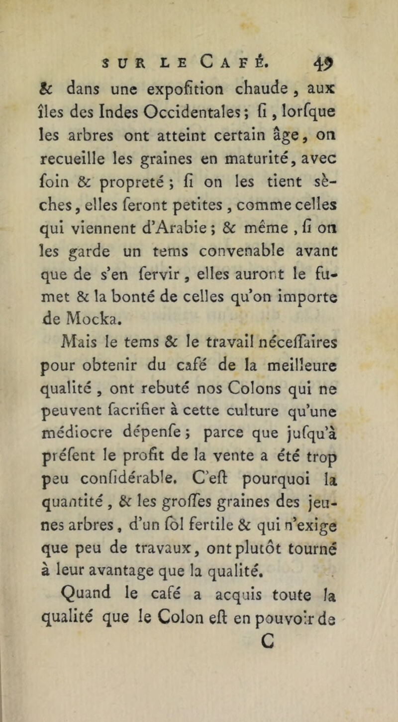 & dans une expofition chaude , aux îles des Indes Occidentales ; fi , lorfque les arbres ont atteint certain âge, on recueille les graines en maturité, avec foin & propreté ; fi on les tient sè- ches , elles feront petites , comme celles qui viennent d’Arabie ; & meme , fi on les garde un tems convenable avant que de s’en fervir, elles auront le fu- met & la bonté de celles qu’on importe de Mocka. Mais le tems & le travail nécelTaires pour obtenir du café de la meilleure qualité , ont rebuté nos Colons qui ne peuvent facrifier à cette culture qu’une médiocre dépenfe ; parce que jufqu’à préfent le profit de la vente a été trop peu confidérable, Ceft pourquoi la quantité , & les groiïes graines des jeu- nes arbres, d’un fol fertile & qui n’exige que peu de travaux, ont plutôt tourné à leur avantage que la qualité. Quand le café a acquis toute la qualité que le Colon ell: en pouvoir de C