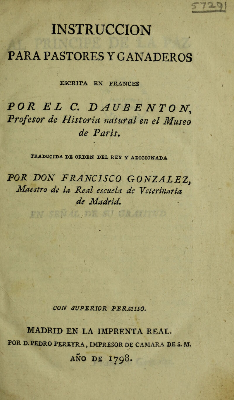 INSTRUCCION PARA PASTORES Y GANADEROS ESCRITA EN FRANCES POR EL C. T> AUB E NTQ N, Profesor de Historia natural en el Museo de Paris, TRADUCIDA DE ORDEN DEL REY Y ADICIONADA POR DON FRANCISCO GONZALEZ, Maestro de la Real escuela de Veterinaria de Madrid, \ CON SUPERIOR PERMISO, MADRID EN LA IMPRENTA REAL. POR D. PEDRO PEREYRA, IMPRESOR DE CAMARA DE S. M. AÑO DR 1798.