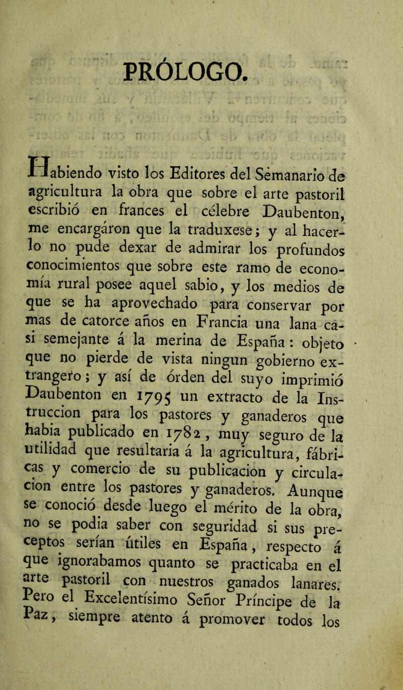 PRÓLOGO. Habiendo visto los Editores del Semanario de agricultura la obra que sobre el arte pastoril escribió en francés el célebre Daubenton, me encargaron que la traduxese ; y al hacer- lo no pude dexar de admirar los profundos conocimientos que sobre este ramo de econo- mía rural posee aquel sabio, y los medios de que se ha aprovechado para conservar por mas de catorce años en Francia una lana ca- si semejante á la merina de España : objeto que no pierde de vista ningún gobierno ex- trangero ; y asi de orden del suyo imprimió Daubenton en 1795 extracto de la Ins- trucción para los pastores y ganaderos que había publicado en 1782 , muy seguro de la utilidad que resultaría á la agricultura, fábri- cas y comercio de su publicación y circula- ción entre los pastores y ganaderos. Aunque se conoció desde luego el mérito de la obra, no se podía saber con seguridad si sus pre- ceptos serían útiles en España, respecto á que ignorábamos quanto se practicaba en el arte pastoril con nuestros ganados lanares. Pero el^ Excelentísimo Señor Príncipe de la Paz, siempre atento á promover todos los