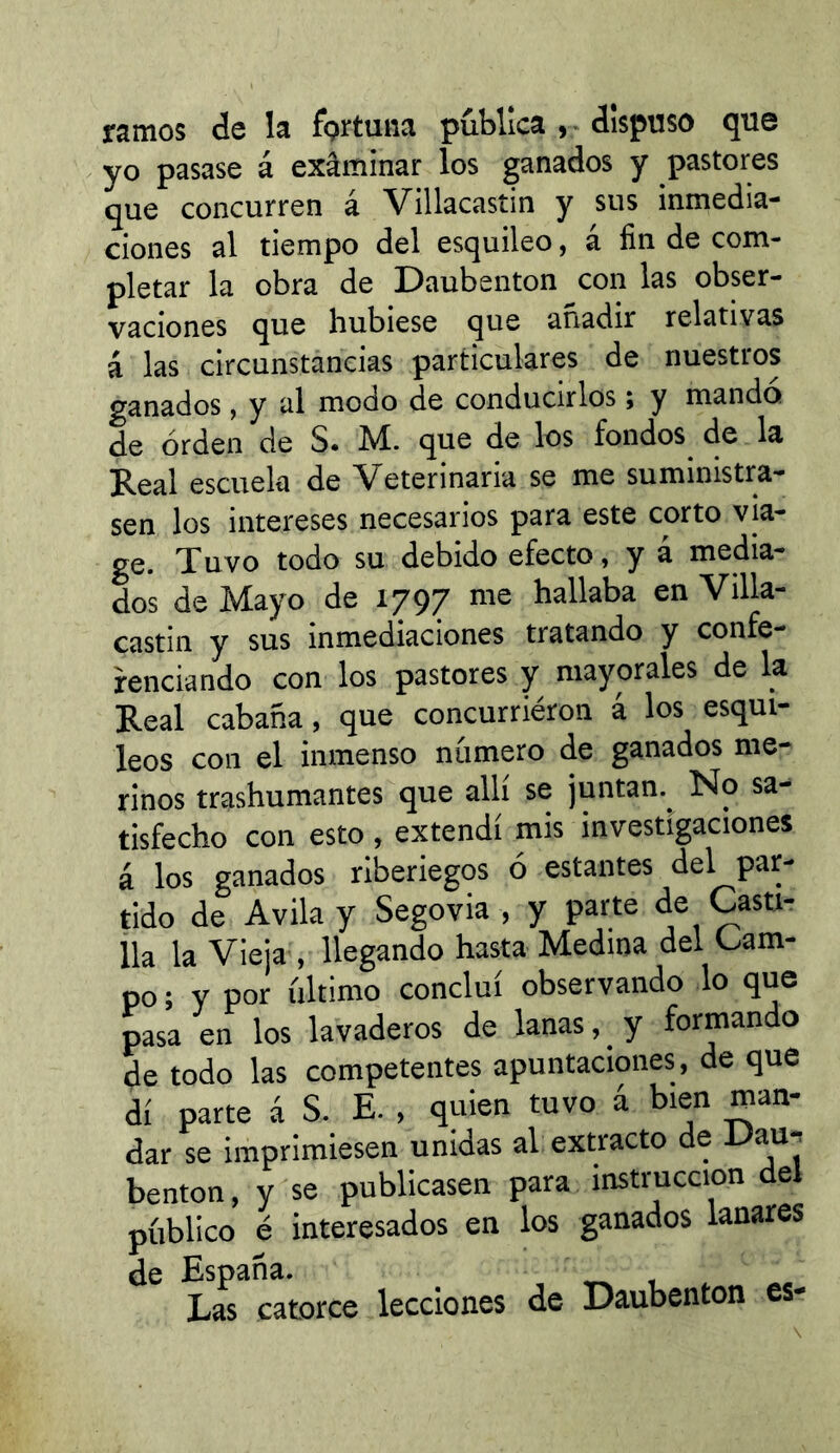 ramos de la fgrtuna publica , * dispuso que yo pasase á exâminar los ganados y pastores que concurren á Villacastin y sus inmedia- ciones al tiempo del esquileo, á fin de com- pletar la obra de Daubenton con las obser- vaciones que hubiese que añadir relativas á las circunstancias particulares de nuestros ganados, y al modo de conducirlos ; y mando de orden de S. M. que de los fondos de la Real escuela de Veterinaria se me suministra- sen los intereses necesarios para este corto via- ge. Tuvo todo su debido efecto, y á media- dos de Mayo de 1797 me hallaba en Villa- castin y sus inmediaciones tratando y confe- rendando con los pastores y mayorales de la Real cabaña, que concurriéron á los esqui- leos con el inmenso número de ganados me- rinos trashumantes que allí se juntan.^ No sa- tisfecho con esto , extendí mis investigaciones á los ganados riberiegos ó estantes del par- tido de Avila y Segovia , y parte de Casti- lla la Vieja , llegando hasta Medina del Cam- po ; y por último concluí observando lo que pasa en los lavaderos de lanas, ^ y formando de todo las competentes apuntaciones, de que di parte á S. E. , quien tuvo á bien man- dar se imprimiesen unidas al extracto de •*->au^ benton, y se publicasen para instrucción del público é interesados en los ganados lanares de España. , . Las catorce lecciones de Daubenton es-