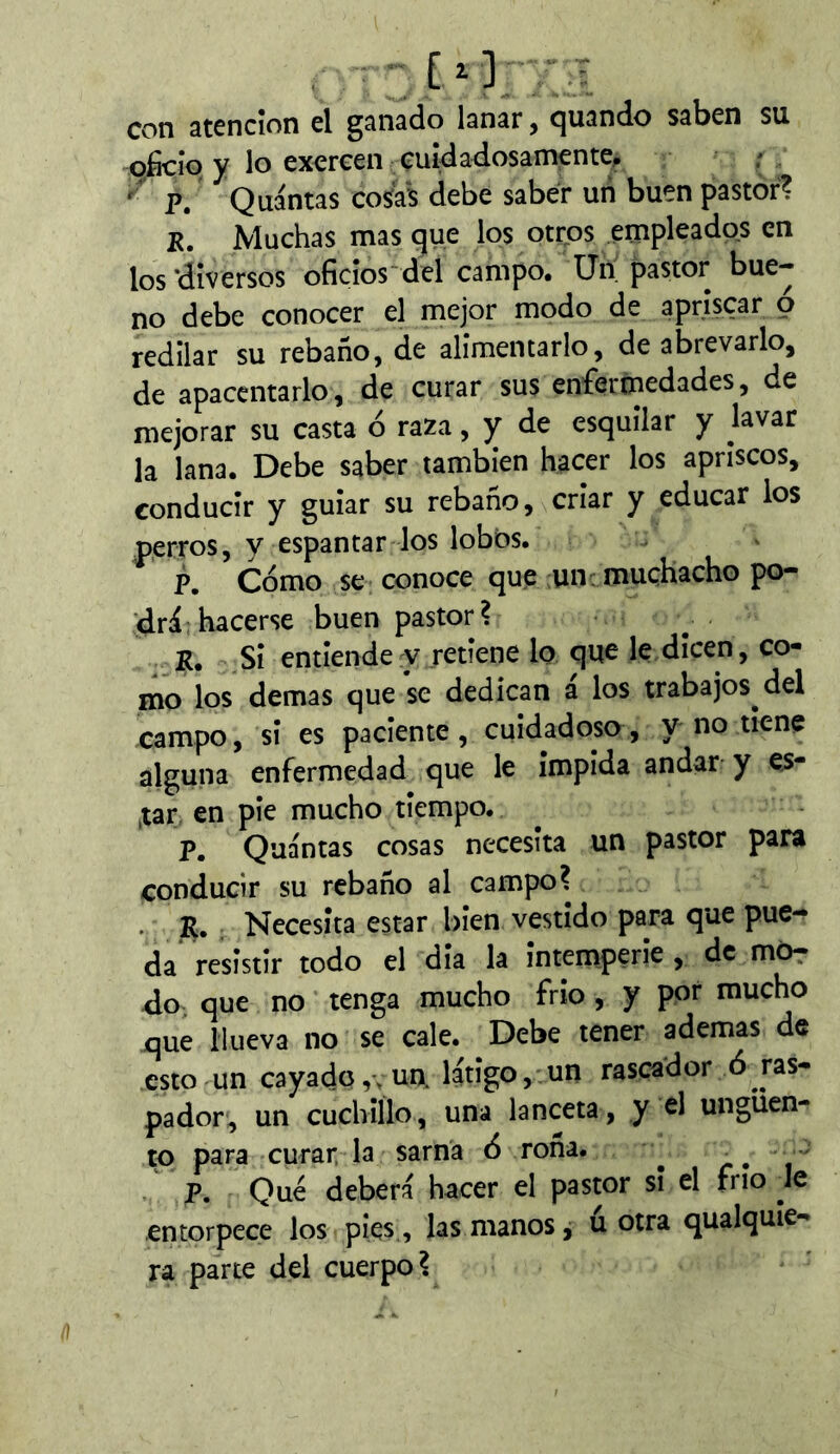 con atención el ganado lanar, quando saben su oficio y lo exercen cuidadosamente, ; P. Quántas cosías debe saber un buen pastor? R, Muchas mas que los otros empleados en los ‘diversos oficios*del campo. Un jpastor bue- no debe conocer el mejor modo de apriscar o redilar su rebaño, de alimentarlo, de abrevarlo, de apacentarlo, de curar sus enfermedades, de mejorar su casta ó raza, y de esquilar y lavar la lana. Debe saber también hacer los apriscos, conducir y guiar su rebaño, criar y educar ios perros, y espantar los lobos. p. Cómo se conoce que un: muchacho po- <lrlhacerse buen pastor? E. Si entiende y retiene lo que le,dicen, co- mo los demas que se dedican a los trabajos del campo, si es paciente, cuidadoso, y no tiene alguna enfermedad que le impida andar y e^- ,tar. en pie mucho tiempo. p. Quántas cosas necesita un pastor para conducir su rebaño al campo? R. Necesita estar bien vestido para que pue- da resistir todo el dia la intemperie , de mOr ¿o que no tenga mucho frío , y por mucho que llueva no se cale. Debe tener ademas de esto un cayado ,v un. látigo, un rascador ó ras- pador, un cuchillo, una lanceta, y el ungüen- to para curar la sarna ó roña. ^ > P. Qué deberá hacer el pastor si el frío Iq entorpece los pies , las manos j u otra qualquie- ra parte del cuerpo?