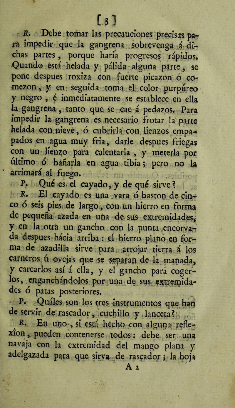R, Debe tomar las precauciones precisas pa- ra impedir que la gangrena , sobrevenga a-di- chas partes, porque haria progresos rápidos. •Quando ésta helada y palida alguna parte , se pone despues roxiza con fuerte picazón ó co- mezón, y en seguida toma e] color purpureo y negro , é inmediatamente se establece en ella la gangrena , tanto que se cae á pedazos. Para impedir la gangrena es necesario frotar la parte helada.con nieve, ó cubrirla con lienzos empa- pados en agua muy fria, darle después friegas con un lienzo para calentarla , y meterla por ultimo ó bañarla en agua tibia ; pero no la arrimará al fuego. P. Qué es el cayado, y de qué sirve? R. El cayado es una .vara ó bastón de cin^ co ó seis pieswde largo, con un hierro en forma de pequeña azada en uña de sus extremidades^ y en la otra un gancho con la punta.encorva- da después hacia arriba: el hierro plano en for- ma de azadilla sirve para arrojar tierra á los carneros ú ovejas que se separan de la manada, y carearlos así á ella, y el gancho para coger- los, enganchándolos por una de sus extrenaida- des ó patas posteriores. P. Quáles son los tres instrumentos que lia;ñ deservir de rascador, cuchillo y lanceta? ^ , ^ R. En uno , si está hecho con alguna ^refle- xión , pueden contenerse todos : debe ser una navaja con la extremidad del mango plana y adelgazada para que sirva de rascador j la hoja Al