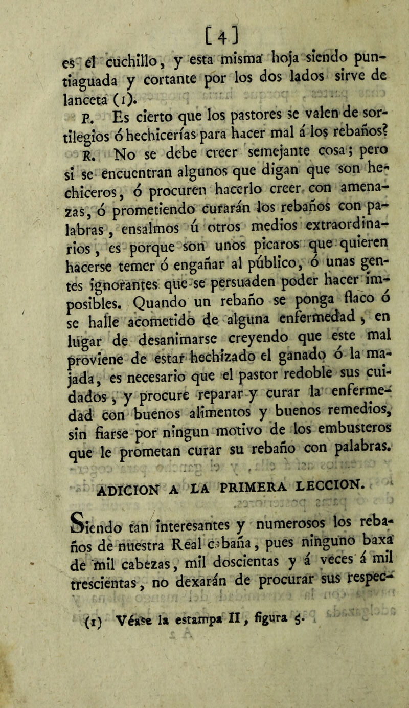 [4] es^ el cuchillo, y esta mísmá hoja siendo pun- tíaguada y cortante por los dos lados sirve de lanceta (i). P. Es cierto que los pastores se valen de sor- tilegios ó hechicerías para hacer mal á los rebaños? R, No se debe creer semejante cosa ; pero si se encuentran algunos que digan que son he- chiceros 5 ó procuren hacerlo creer con amena- zas, ó prometiendo curarán los rebaños con pa- labras , ensalmos íi otros medios extraordina- rios , es porque son unos picaros que quieren hacerse temer ó engañar al público, ó unas gen- tes ignorantes que-se persuaden poder hacer im- posibles. Quando un rebaño se ponga flaco o se haíle acomendó de alguna enfermedad^ en lugar de desanimarse creyendo que este mal proviene de estar hechizado el ganado o la ma- jada , es necesario que el pastor redoble sus cui- dados-, y procuré reparar y curar la enferme- dad con buenos alimentos y buenos remedios, sin fiarse por ningún motivo de los embusteros que le prometan curar su rebaño con palabras. ADICION A LA PRIMERA LECCION. Siendo tanf^interesantes y numerosos los reba- ños de nuestra Real Cíbana, pues ninguno baxá de 'mil cabezas, mil doscientas y a veces á mil trescientas, no dexarán de procurar sus respec- (i) Véa^ la estampa II, figura