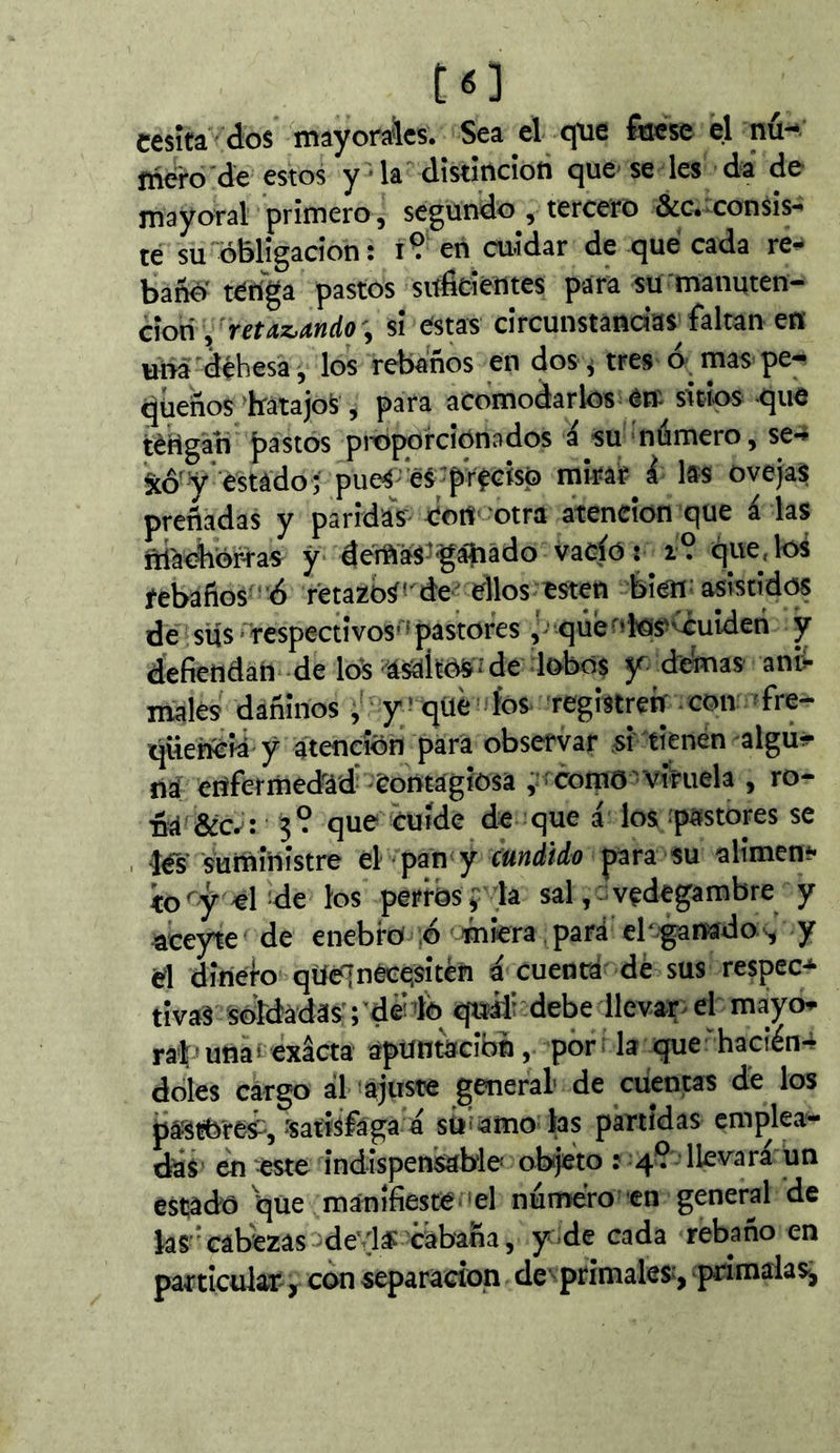 C6] cesîta dos mayorales. Sea el efue foese el nu-* mero'de estos y * la dîstîncîon que- se les da de mayoral primero, segundo , tercero &c.-consís- te su obligación: 19 en cuidar de qué cada re^ bañé'teriga pastos siífitíentes para su'manuten- ciónsi estas circunstandas faltan en una dehesa, los rebaños en dos ^ tres ó mas pe;- queños’batajoS, para acomodarlos étr sitios que téHgah pastos pnoporciOnados á su námero, se-^ §cô^'y*‘estàdo; pueáj’e^ ■ preciso mirar i las ovejas preñadas y paridas Con' otra atención que á las ftíaoiior-ras y demaS'gáhado vació : i9 que, los rebaños ’ó fetazbs«'de- ellos esten bien; asistidos de sus' respectivos'^ pastores qûéi'îîos'ouiden y defiendan de lo^ asaltos Î de lobos jr. démas anü malés dañinos y? qüé fos registrerf -con ^fre- qUeñCii y atención para observar si'tienen algu^ na enfermedad'Contágiosa como- viruela , ro- ña &c^: 3? que cuíde de que á los rpastores se íés’suministre e\ -ipan y cundido para su alimen** io^y ehde los perros y la sal,- vedegambre y aceyte de enebro ;d miera , pará ebganado-^ y d diriefo qüélnêeesitèri á cuenta dé sus respec*»- tivaS soldadas rde’ ib qtráf debe llevar^ el mayo^ rai'una' exacta apuntación, por; la que'hacién4 doies cargo ál ajuste general* de cuentas de los pastoreé, Satisfaga a súfamo hs partidas emplea- das' en este indispensable objeto : 4? llevara un estado que manifieste el numero-en general de kS''câbezâs deis cabaña, y de cada rebaño en particular y con separación dc ' primales^, pnmaias.