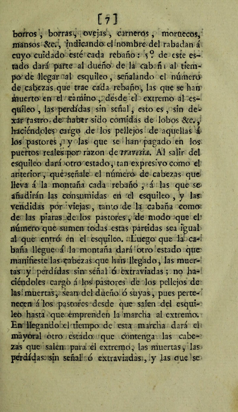 C?] borros , borras*^ ¡ovejas, carneros, niorúecos, mansos &c*', índrcando el . nombre del rabadan á cuyo cuidado esté cada rebaño: 5? de este es- tado dará pafte al dueño' de la cabañ i al tiem- po de llegar al esquileo, señalando el número- de cabezas que trae cada rebaño, las que se han muerto en el cárumo,.desde‘el extremo al es- quileo , las perdidas sin señal, esto es, sin de-^ xar rastro.de'haber sido comídas de lobos &c. haciéndoles cargo de los pellejos de aqqelías los pastores y las que se han^ pagado en los puertos reales por'razón ¿Q imesu, Al salir del esquileo dará »otro estado, tan expresivo como el anterior, qué^señale el número de cabezas que* lleva á la montaña cada rebañó , á * las que se^ añadirán las Consumidas en el esquileo , y las vendidas por viejas:, ramo:de la cabaña como de las piaras dedos pastores, de modo que el: número que sumen todas estás partidas sea igual al que entró én el esquileo, .iliuego que laí ca-i baña llegue' á la montaña dará otro'estado que manifieste lastabezas que han'llegado, las muer- tas ÿ perdidas sinr señal ó-:éxtravíadas ; no ha- ciéndoles cargó á losi pastores de los pellejos de las: muertas,, sean del dueño ó suyas, pues perte- necen á los pastores desde que salen dd esqui- leo hasta que^ emprenden la marcha al extremo. Em llegando el tiempo de esta marcha dará el mayoral otro estado que contenga las cabe- zas que salen; para, el extremo, las muertas, las pérdidas::sin seña! ó extraviadas , y Jas que’se