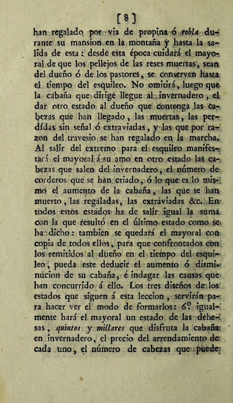 m hân regalado, por • vía de propina ó rohU du-; ranee su mansión en la montaña y hasta la sa- lida de esta : desde esta época cuidará el mayo- ral deque los pellejos de las reses muertas, sean del dueño ó de los pastores, se conserven hasta el tiempo del esquileo. No omitirá, luego que la cabaña que dirige llegue aL invernadero, el dar otro estado al dueño que Conte^iga las ca- bezas que han llegado, las muertas, las per- didas sin señal d extraviadas, y las que por rar 2on del travesío se han regalado en la marcha. Al salir del extremo para el. esquileo manifes-, tari el mayoral á su amo en otro estado las ca- bezas que salen del invernadero, el numero de corderos que se han criado , 6 lo que es lo mis-: mo el aumento de la cabaña, las que se ham muerto, las regaladas, las extraviadas &c. En- todos estos .estados ha de salir igual la súma con la que tesultó en el último estado como se^ ha^dicho: también se quedará el mayoral con copia de todos ellos, para que confrontados con los remitidos al dueño en el tiempo del esqui- leo , pueda este deducir el aumento ó dismi< nucion de su cabaña, é indagar las causas que han concurrido á éllo. Los tres diseños de: los estados que siguen á esta lección , servirán pa-: ra hacer ver el modo de formarlos: 6? igual- mente hará el mayoral un estado de las dehe-í sas, quintos y millares que disfruta la cabafioí en invernadero, el precio del arrendamiento de cada uno, el número de cabezas que piiedcj