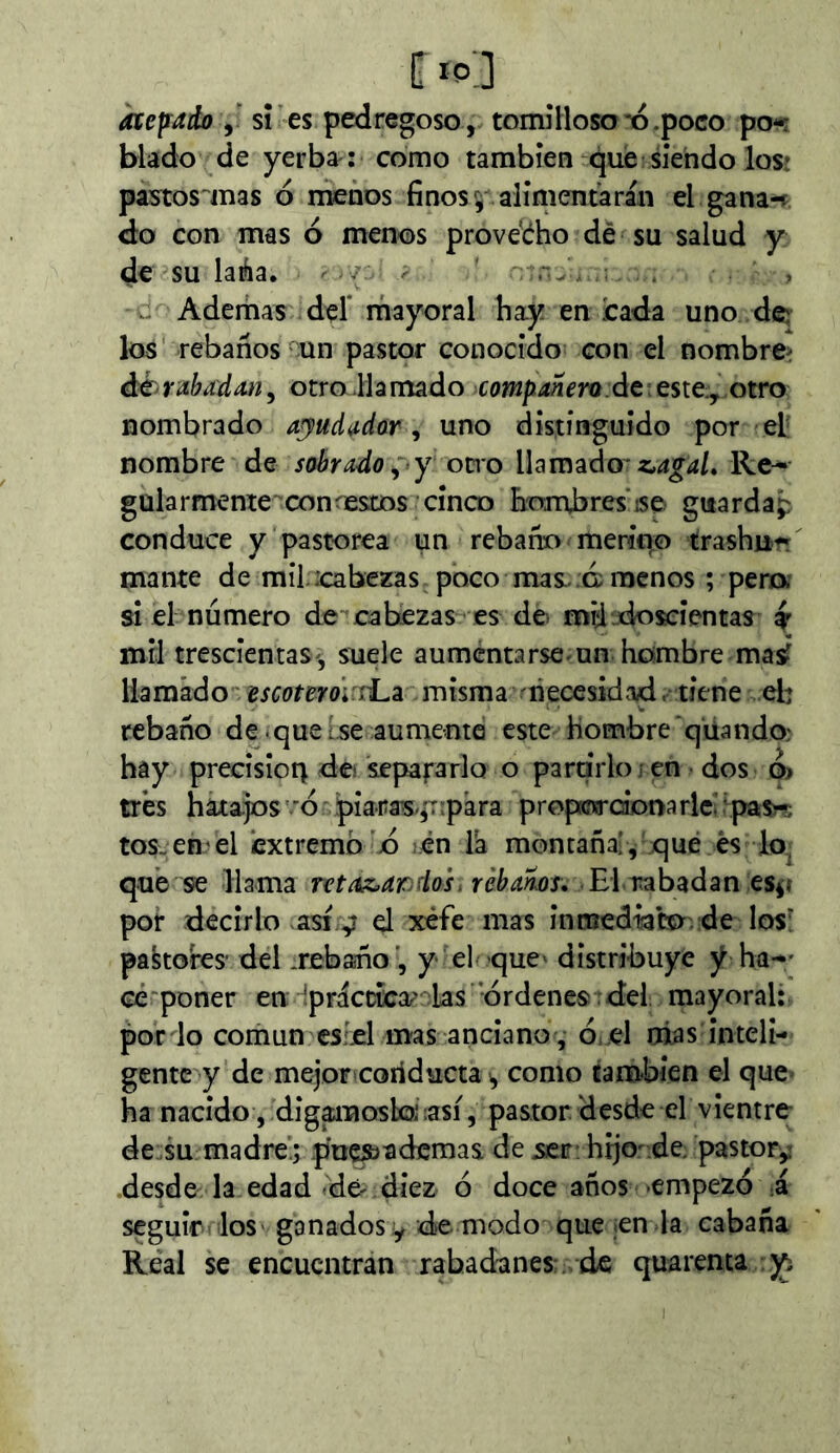 í atesado y sÍ es pedregoso, tomíHoso'o.poco po-r blado de yerba : como también qiæ siendo los! pastos mas ó menos finos ^ alimentarán el gana-f <to con mas ó menos prove’ého dé su salud y de su laÁa. /: . n, ; V. Aderhas del' mayoral hay en cada uno de los rebaños un pastor conocido con el nombre^ éhrabadmy otro Jlamado deteste, otro nombrado ajiudiidor ^ uno distinguido por el: nombre de sobrado^ y ocio lUm^do'z,agaL Re-- gülarmente conistes cinco hombres ise guardap conduce y pastorea un rebafío mericro trashu^ mante de mil .cabezas poco mas., c menos ; pena si el número de cabezas es de. míiudo^ientas y mil trescientas-, suele aumentarse-un hombre maÿ llamádo escotem ii.z misma ñecesidívd. tiene el: rebaño de-que tse aumente este hombre qüando: hay precisión de separa rio o partirlo j en dos o» très hata.jos'ó piaras-^Tipara propKnrdonarlcihpas^rs tos-en-el extremo b en Ta montaña!, qué és lo, que se llama ntaA>ardos. rébams. El rabadan es^t por decirlo asi.y el xéfe mas inmedtabo. de los^ pakores' del .rebafío’, y el -que' distribuye y ha— ce'poner en ^práccicor' las 'órdenes , bel mayoral: por lo común csLel mas anciano , Oi Cl mas inteli- gente y de mejoF'Coríducta i, como también el que< ha nacido , dig^nosboiasí, pastor, desde el vientre de su madre.; .p'u^ademas de serr: hijo- de. pastor^ desde la edad dé'diez ó doce años -empezó i seguir los ganados íy de modo que ¡en la cabaña Real se encuentran rabadanes , de quarema