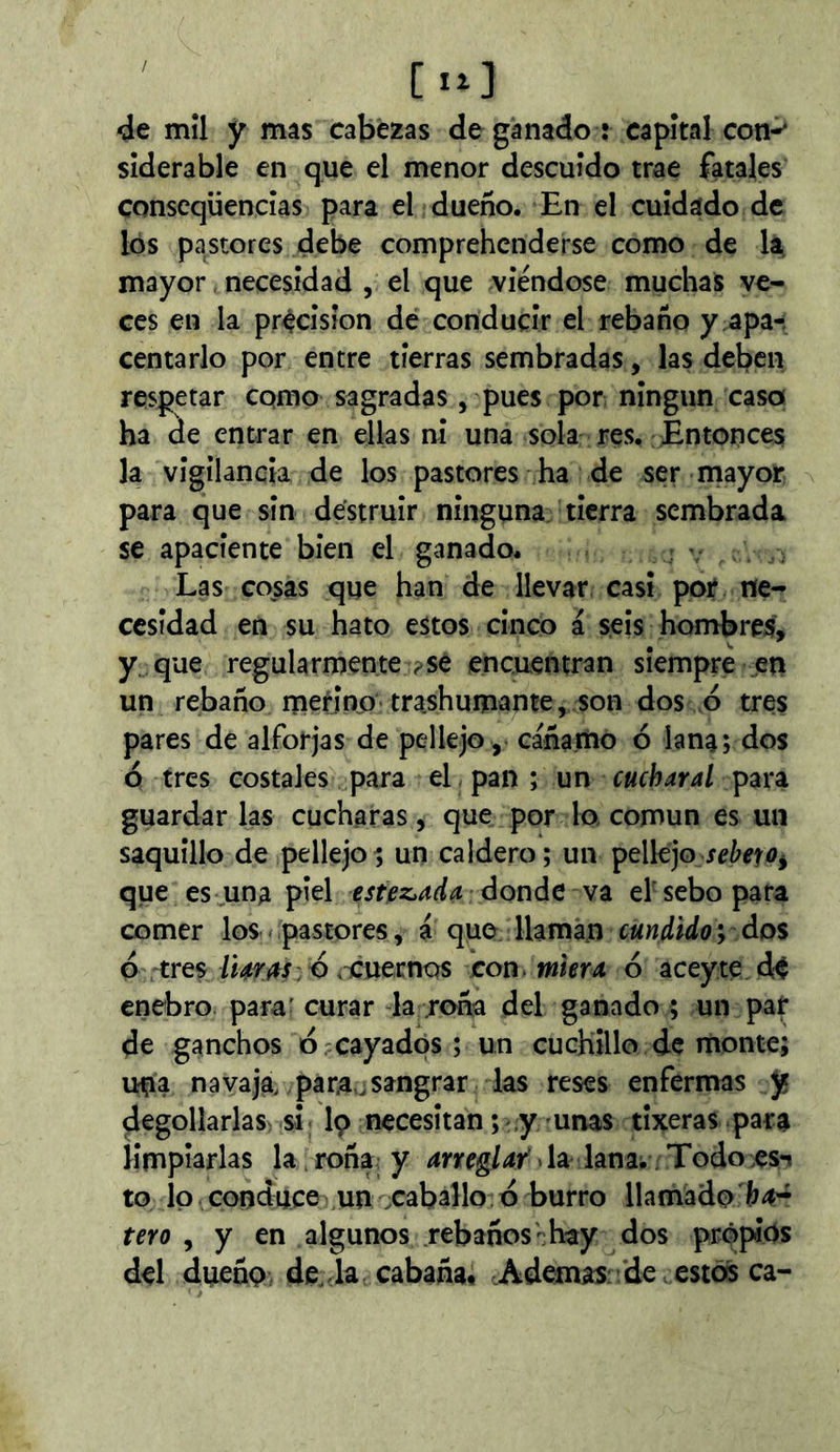 de mîl y mas cabezas de ganado : capital con-* sîderable en que el menor descuido trae fatales conscqüencîas para el dueño. En el cuidado de los pastores debe comprehenderse como de mayor necesidad , el que viéndose muchas ve- ces en la précision de conducir el rebaño y apa- centarlo por entre tierras sembradas, las deben respetar cqmo sagradas, pues por ningún caso ha áe entrar en ellas ni una sola res. Entonces la vigilancia de los pastores ha de ser mayor para que sin destruir ninguna tierra sembrada se apaciente bien el ganado. Las cosas que han de llevar casi por ne- cesidad en su hato estos cinco á seis honabres, y. que regularmente ^se encuentran siempre en un rebaño nietino trashumante, son dos ó tres pares de alforjas de pellejo , cáñamo ó lana; dos ó tres costales para el pan ; un cuchar al para guardar las cucharas, que por lo común es un saquillo de pellejo; un caldero; un pellejo que es;.una piel estez^ada donde va ef sebo para comer los < pastores, á quo llaman cundido y Ao% ó tres/mw:0 .icuernos coa mma 6 aceyte d¡^ enebro para' curar la roña del ganado ; un par de ganchos d?cayados; un cuchillo de monte; una navaja, pa rao sangrar las reses enfermas y degollarlas si; I9 necesitan; y'unas tixeras para limpiarlas la. roña y arreglar' > la lana. Todo -esi to jo conduce un caballo d burro llamado tero , y en algunos rebaños-hay dos propios del dueño, de, la cabaña* .Ademas: de estos ca-