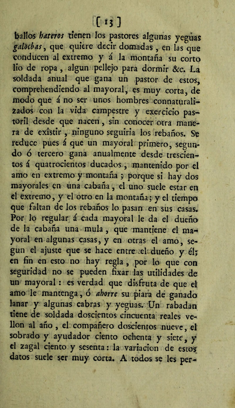 C13 ] ballos hateros tienen los pastores algunas yeguas galochas^ que quiere decir domadas , en las que conducen al extremo y á la montaña su corto lio de ropa , algún pellejo para dormir Scc. La soldada anual que gana un pastor de estos, comprehendiendo al mayoral, es muy corta, de modo que á no ser unos hombres connaturali- 2ados con la vida campestre y exercicio pas~ toril desde que nacen, sin conocer otra mane- ra de existir , ninguno seguiria los rebaños. reduce pues i que un mayoral primero, segun- do ó tercero gana anualmente desde trescien- tos á quatrocientos ducados, mantenido por el amo en extremo y montaña ; porque si hay dos mayorales en una cabaña, el uno suele estar en el extremo, y el otro en la montaña; y el tiempo que faltan de los rebaños lo pasan en sus casas. Por lo regular á cada mayoral le da el dueño de la cabaña una muía , que mantiene el ma- yoral en algunas casas, y en otras el amo, se- gún el ajuste que se hace entre jel.dueño y élj en fin en esto no hay regla , por lo que con seguridad no se pueden fixar las utilidades de un mayoral : es verdad que disfruta de que el amo le mantenga, ó ahorre su piara de ganado lanar y algunas cabras y yeguas.' Un rabadan tiene de soldada doscientos cincuenta reales ve- llón al año , el compañero doscientos nueve, el sobrado y ayudador ciento ochenta y siete, y el 2agal ciento y sesenta : la variación de estos datos sude ser muy corta. A todos se les per-